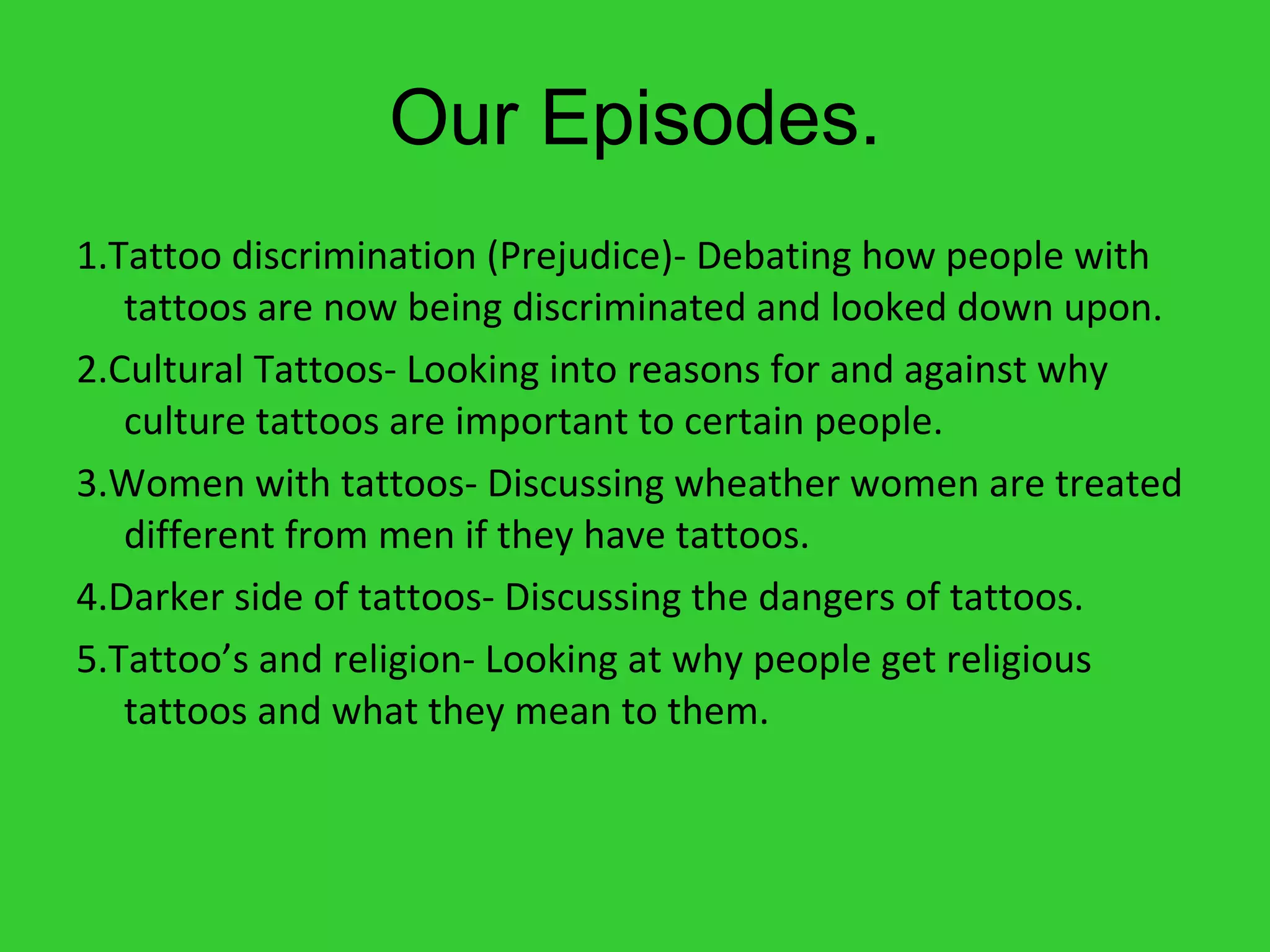 Our Episodes. 1.Tattoo discrimination (Prejudice)- Debating how people with tattoos are now being discriminated and looked down upon.  2.Cultural Tattoos- Looking into reasons for and against why culture tattoos are important to certain people. 3.Women with tattoos- Discussing wheather women are treated different from men if they have tattoos. 4.Darker side of tattoos- Discussing the dangers of tattoos. 5.Tattoo’s and religion- Looking at why people get religious tattoos and what they mean to them.  