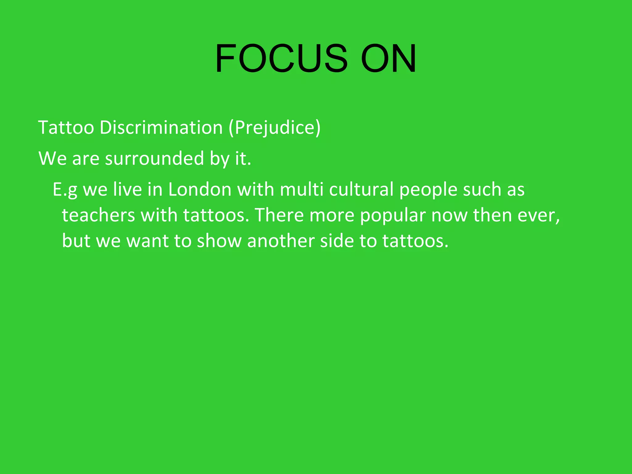 FOCUS ON Tattoo Discrimination (Prejudice) We are surrounded by it.  E.g we live in London with multi cultural people such as teachers with tattoos. There more popular now then ever, but we want to show another side to tattoos. 