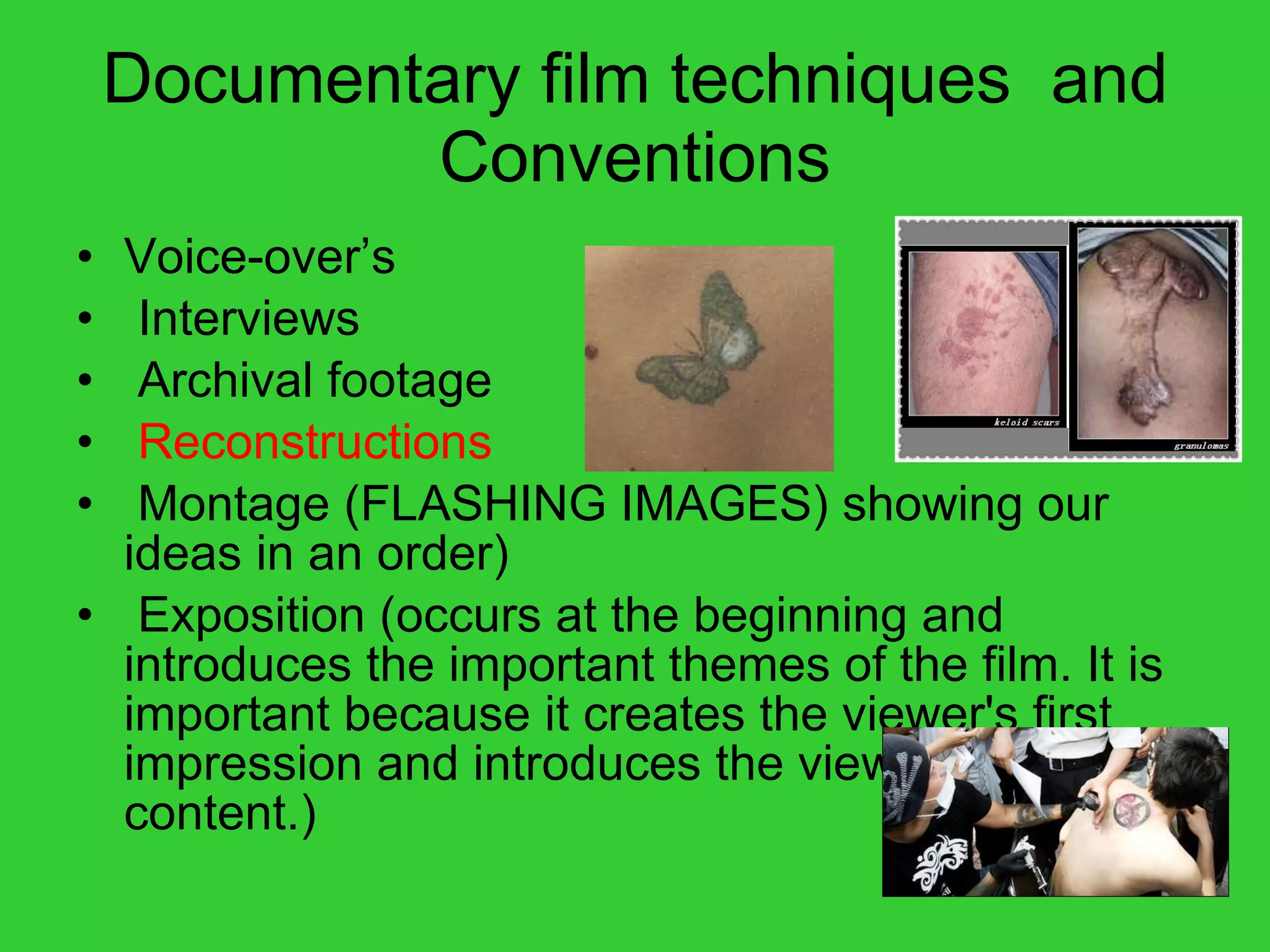 Documentary film techniques  and Conventions Voice-over’s Interviews Archival footage Reconstructions Montage (FLASHING IMAGES) showing our ideas in an order) Exposition (occurs at the beginning and introduces the important themes of the film. It is important because it creates the viewer's first impression and introduces the viewer to the content.) 