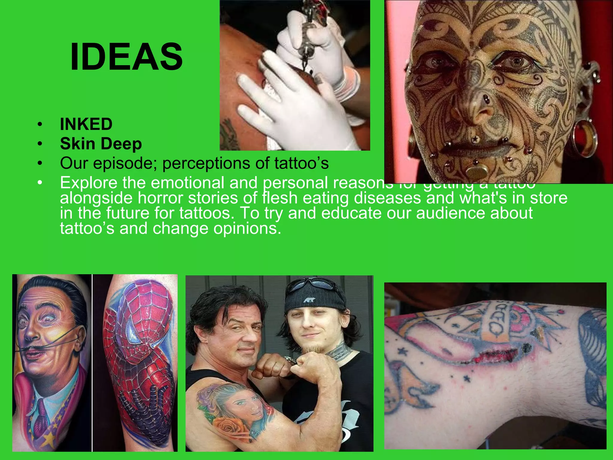 IDEAS INKED Skin Deep   Our episode; perceptions of tattoo’s Explore the emotional and personal reasons for getting a tattoo alongside horror stories of flesh eating diseases and what's in store in the future for tattoos. To try and educate our audience about tattoo’s and change opinions. 