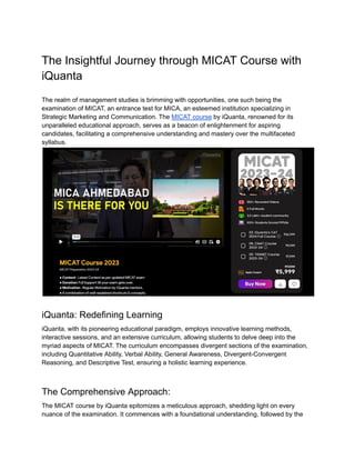 The Insightful Journey through MICAT Course with
iQuanta
The realm of management studies is brimming with opportunities, one such being the
examination of MICAT, an entrance test for MICA, an esteemed institution specializing in
Strategic Marketing and Communication. The MICAT course by iQuanta, renowned for its
unparalleled educational approach, serves as a beacon of enlightenment for aspiring
candidates, facilitating a comprehensive understanding and mastery over the multifaceted
syllabus.
iQuanta: Redefining Learning
iQuanta, with its pioneering educational paradigm, employs innovative learning methods,
interactive sessions, and an extensive curriculum, allowing students to delve deep into the
myriad aspects of MICAT. The curriculum encompasses divergent sections of the examination,
including Quantitative Ability, Verbal Ability, General Awareness, Divergent-Convergent
Reasoning, and Descriptive Test, ensuring a holistic learning experience.
The Comprehensive Approach:
The MICAT course by iQuanta epitomizes a meticulous approach, shedding light on every
nuance of the examination. It commences with a foundational understanding, followed by the
 