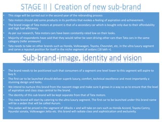 STAGE II | Creation of new sub-brand
•
•
•
•
•
•

This stage will be carried out in the second year of the rebranding process
Tata motors should add some products in its portfolio that evokes a feeling of aspiration and achievement.
The brand image of Tata motors at present is that of a secondary car which is bought only due to their affordability
and high fuel efficiency.
As per our research, Tata motors cars have been constantly rated low on their looks.
Majority of respondents have said that they would rather be seen driving other cars than Tata cars in the same
category (refer annexure)
Tata needs to take on other brands such as Honda, Volkswagen, Toyota, Chevrolet, etc. in the ultra luxury segment
and carve a reputed position for itself in the niche segment of sedans (18 lakh +).

Sub-brand-image, identity and vision
•
•
•

•
•
•

The brand needs to be positioned such that consumers of a segment one level lower to this segment will aspire to
buy it.
The first car to be launched should deliver superb luxury, comfort, technical excellence and most importantly a
stunning design and looks.
We intend to nurture this brand from the nascent stage and make sure it grows in a way so as to ensure that the level
of aspiration and class stays central to the brand.
The identity of this sub brand will be kept separate from that of Tata motors.
This new brand will start by catering to the ultra luxury segment. The first car to be launched under this brand name
will be a sedan that will be called Aurum.
This sedan will be priced in the segment of 18lacks + and will take on cars such as Honda Accord, Toyota Camry,
Hyundai sonata, Volkswagen Jetta etc. this brand will radiate class and sophistication and exclusivity.

 