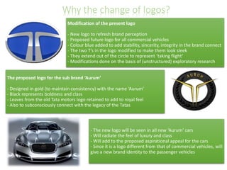 Why the change of logos?
Modification of the present logo
- New logo to refresh brand perception
- Proposed future logo for all commercial vehicles
- Colour blue added to add stability, sincerity, integrity in the brand connect
- The two T’s in the logo modified to make them look sleek
- They extend out of the circle to represent ‘taking flight’
- Modifications done on the basis of (unstructured) exploratory research
The proposed logo for the sub brand ‘Aurum’
- Designed in gold (to maintain consistency) with the name ‘Aurum’
- Black represents boldness and class
- Leaves from the old Tata motors logo retained to add to royal feel
- Also to subconsciously connect with the legacy of the Tatas

- The new logo will be seen in all new ‘Aurum’ cars
- Will radiate the feel of luxury and class
- Will add to the proposed aspirational appeal for the cars
- Since it is a logo different from that of commercial vehicles, will
give a new brand identity to the passenger vehicles

 