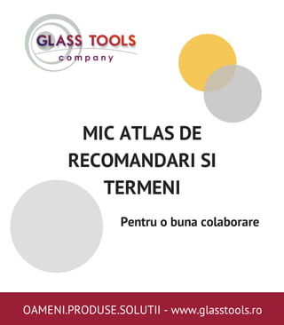 MIC ATLAS DE 
RECOMANDARI SI 
TERMENI 
Pentru o buna colaborare 
OAMENI.PRODUSE.SOLUTII - www.glasstools.ro 
 
