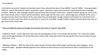 6.Final Report
In this demo account of Google merchandise store I have collected the data of may 2020(1st may-31st 2020). I have generated
different reports like audience report, acquisition report , behaviour report and conversion report with the help of google
analytics . With the help of google analytics I got to know about location of the users , people of which age group came to the
gms store mostly, which channel performed better, which page had the most users , which page was irrelevant to the users. I
also got to know about the interest of the users what they are looking for. Google analytics had helped me to find that most
numbers of users came from which country from 1st may to 31 may 2020. Google analytics helped to know about that users of
gms store were mostly male.
* Here are different reports of Google merchandise store from 1st may-31st may 2020
*Audience report – In this report we have seen the demographic of user. It has shown that during 1st-31st may users of gms
were mostly aged between 25-34 and they were mostly male. It has also shown that during that time most numbers of users
were from U.S.A.
*Behaviour Report – With the help of this report we got to know about which page’s content was most engaging. Users
found this page - /google+redesign/apparel more relevant to them because it has low bounce rate in comparision to the
pages.
 