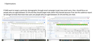 7.Optimisations
If GMS want to target a particular demographic through email campaign to get new email users, they should focus on
people who are aged between 25-34 and they should target male rather than female because if we see the audience report
we will get to know that most new users are people who are aged between 25-34 and they are male.
 