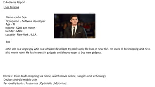 2.Audience Report
User Persona
Name – John Doe
Occupation – Software developer
Age - 28
Income - $20k per month
Gender - Male
Location- New York , U.S.A
Interest: Loves to do shopping via online, watch movie online, Gadgets and Technology.
Device: Android mobile user
Personality traits : Passionate , Optimistic , Motivated.
Bio
John Doe is a single guy who is a software developer by profession. He lives in new York. He loves to do shopping and he is
also movie lover. He has interest in gadgets and always eager to buy new gadgets.
 