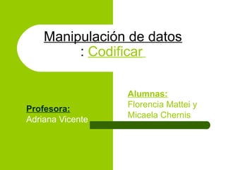 Manipulación de datos
         : Codificar

                  Alumnas:
Profesora:        Florencia Mattei y
Adriana Vicente   Micaela Chernis
 