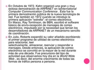 En Octubre de 1972, Kahn organizó una gran y muy exitosa demostración de ARPANET en laInternationalComputerCommunicationConference . Esta fue la primera demostración pública de la nueva tecnología de red. Fue también en 1972 cuando se introdujo la primera aplicación "estrella": el correo electrónico.  En Marzo, RayTomlinson, de BBN, escribió el software básico de envío-recepción de mensajes de correo electrónico, impulsado por la necesidad que tenían los desarrolladores de ARPANET de un mecanismo sencillo de coordinación.En Julio, Roberts expandió su valor añadido escribiendo el primer programa de utilidad de correo electrónico para relacionar, leer selectivamente, almacenar, reenviar y responder a mensajes. Desde entonces, la aplicación de correo electrónico se convirtió en la mayor de la red durante más de una década. Fue precursora del tipo de actividad que observamos hoy día en la WorldWide Web , es decir, del enorme crecimiento de todas las formas de tráfico persona a persona. 