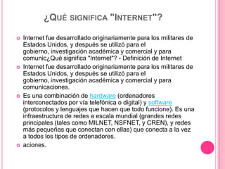 ¿Qué significa "Internet"?Internet fue desarrollado originariamente para los militares de Estados Unidos, y después se utilizó para el gobierno, investigación académica y comercial y para comunic¿Qué significa "Internet"? - Definición de InternetInternet fue desarrollado originariamente para los militares de Estados Unidos, y después se utilizó para el gobierno, investigación académica y comercial y para comunicaciones.Es una combinación de hardware (ordenadores interconectados por vía telefónica o digital) y software (protocolos y lenguajes que hacen que todo funcione). Es una infraestructura de redes a escala mundial (grandes redes principales (tales como MILNET, NSFNET, y CREN), y redes más pequeñas que conectan con ellas) que conecta a la vez a todos los tipos de ordenadores.aciones.