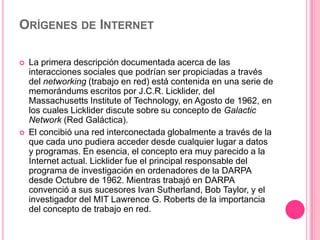 Orígenes de InternetLa primera descripción documentada acerca de las interacciones sociales que podrían ser propiciadas a través del networking (trabajo en red) está contenida en una serie de memorándums escritos por J.C.R. Licklider, del Massachusetts Institute of Technology, en Agosto de 1962, en los cuales Licklider discute sobre su concepto de Galactic Network (Red Galáctica).El concibió una red interconectada globalmente a través de la que cada uno pudiera acceder desde cualquier lugar a datos y programas. En esencia, el concepto era muy parecido a la Internet actual. Licklider fue el principal responsable del programa de investigación en ordenadores de la DARPA desde Octubre de 1962. Mientras trabajó en DARPA convenció a sus sucesores Ivan Sutherland, Bob Taylor, y el investigador del MIT Lawrence G. Roberts de la importancia del concepto de trabajo en red. 