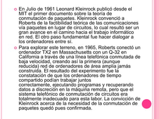 En Julio de 1961 Leonard Kleinrock publicó desde el MIT el primer documento sobre la teoría de conmutación de paquetes. Kleinrock convenció a Roberts de la factibilidad teórica de las comunicaciones vía paquetes en lugar de circuitos, lo cual resultó ser un gran avance en el camino hacia el trabajo informático en red. El otro paso fundamental fue hacer dialogar a los ordenadores entre sí.Para explorar este terreno, en 1965, Roberts conectó un ordenador TX2 en Massachusetts con un Q-32 en California a través de una línea telefónica conmutada de baja velocidad, creando así la primera (aunque reducida) red de ordenadores de área amplia jamás construida. El resultado del experimento fue la constatación de que los ordenadores de tiempo compartido podían trabajar juntos correctamente, ejecutando programas y recuperando datos a discreción en la máquina remota, pero que el sistema telefónico de conmutación de circuitos era totalmente inadecuado para esta labor. La convicción de Kleinrock acerca de la necesidad de la conmutación de paquetes quedó pues confirmada. 