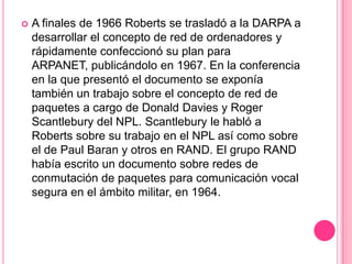 A finales de 1966 Roberts se trasladó a la DARPA a desarrollar el concepto de red de ordenadores y rápidamente confeccionó su plan para ARPANET, publicándolo en 1967. En la conferencia en la que presentó el documento se exponía también un trabajo sobre el concepto de red de paquetes a cargo de Donald Davies y Roger Scantlebury del NPL. Scantlebury le habló a Roberts sobre su trabajo en el NPL así como sobre el de Paul Baran y otros en RAND. El grupo RAND había escrito un documento sobre redes de conmutación de paquetes para comunicación vocal segura en el ámbito militar, en 1964.
