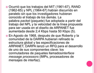 Ocurrió que los trabajos del MIT (1961-67), RAND (1962-65) y NPL (1964-67) habían discurrido en paralelo sin que los investigadores hubieran conocido el trabajo de los demás. La palabra packet (paquete) fue adoptada a partir del trabajo del NPL y la velocidad de la línea propuesta para ser usada en el diseño de ARPANET fue aumentada desde 2,4 Kbps hasta 50 Kbps (5). En Agosto de 1968, después de que Roberts y la comunidad de la DARPA hubieran refinado la estructura global y las especificaciones de ARPANET, DARPA lanzó un RFQ para el desarrollo de uno de sus componentes clave: los conmutadores de paquetes llamadosinterfacemessageprocessors (IMPs, procesadores de mensajes de interfaz).