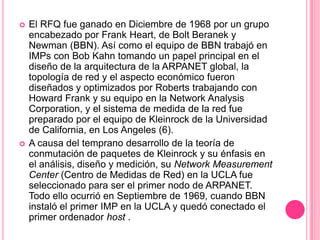 El RFQ fue ganado en Diciembre de 1968 por un grupo encabezado por Frank Heart, de BoltBeranek y Newman (BBN). Así como el equipo de BBN trabajó en IMPs con Bob Kahn tomando un papel principal en el diseño de la arquitectura de la ARPANET global, la topología de red y el aspecto económico fueron diseñados y optimizados por Roberts trabajando con Howard Frank y su equipo en la Network AnalysisCorporation, y el sistema de medida de la red fue preparado por el equipo de Kleinrock de la Universidad de California, en Los Angeles (6). A causa del temprano desarrollo de la teoría de conmutación de paquetes de Kleinrock y su énfasis en el análisis, diseño y medición, su Network Measurement Center (Centro de Medidas de Red) en la UCLA fue seleccionado para ser el primer nodo de ARPANET. Todo ello ocurrió en Septiembre de 1969, cuando BBN instaló el primer IMP en la UCLA y quedó conectado el primer ordenador host .