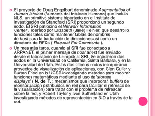 El proyecto de Doug Engelbart denominado Augmentation of HumanIntelect (Aumento del Intelecto Humano) que incluía NLS, un primitivo sistema hipertexto en el Instituto de Investigación de Standford (SRI) proporcionó un segundo nodo. El SRI patrocinó el Network Information Center , liderado por Elizabeth (Jake) Feinler, que desarrolló funciones tales como mantener tablas de nombres de host para la traducción de direcciones así como un directorio de RFCs ( RequestForComments ).Un mes más tarde, cuando el SRI fue conectado a ARPANET, el primer mensaje de host ahost fue enviado desde el laboratorio de Leinrock al SRI. Se añadieron dos nodos en la Universidad de California, Santa Bárbara, y en la Universidad de Utah. Estos dos últimos nodos incorporaron proyectos de visualización de aplicaciones, con Glen Culler y Burton Fried en la UCSB investigando métodos para mostrar funciones matemáticas mediante el uso de"storagedisplays" ( N. del T. : mecanismos que incorporan buffers de monitorización distribuidos en red para facilitar el refresco de la visualización) para tratar con el problema de refrescar sobre la red, y Robert Taylor y Ivan Sutherland en Utah investigando métodos de representación en 3-D a través de la red.