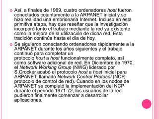 Así, a finales de 1969, cuatro ordenadores host fueron conectados cojuntamente a la ARPANET inicial y se hizo realidad una embrionaria Internet. Incluso en esta primitiva etapa, hay que reseñar que la investigación incorporó tanto el trabajo mediante la red ya existente como la mejora de la utilización de dicha red. Esta tradición continúa hasta el día de hoy. Se siguieron conectando ordenadores rápidamente a la ARPANET durante los años siguientes y el trabajo continuó para completar un protocolo host a host funcionalmente completo, así como software adicional de red. En Diciembre de 1970, el Network WorkingGroup (NWG) liderado por S.Crocker acabó el protocolo host a host inicial para ARPANET, llamado Network Control Protocol (NCP, protocolo de control de red). Cuando en los nodos de ARPANET se completó la implementación del NCP durante el periodo 1971-72, los usuarios de la red pudieron finalmente comenzar a desarrollar aplicaciones. 