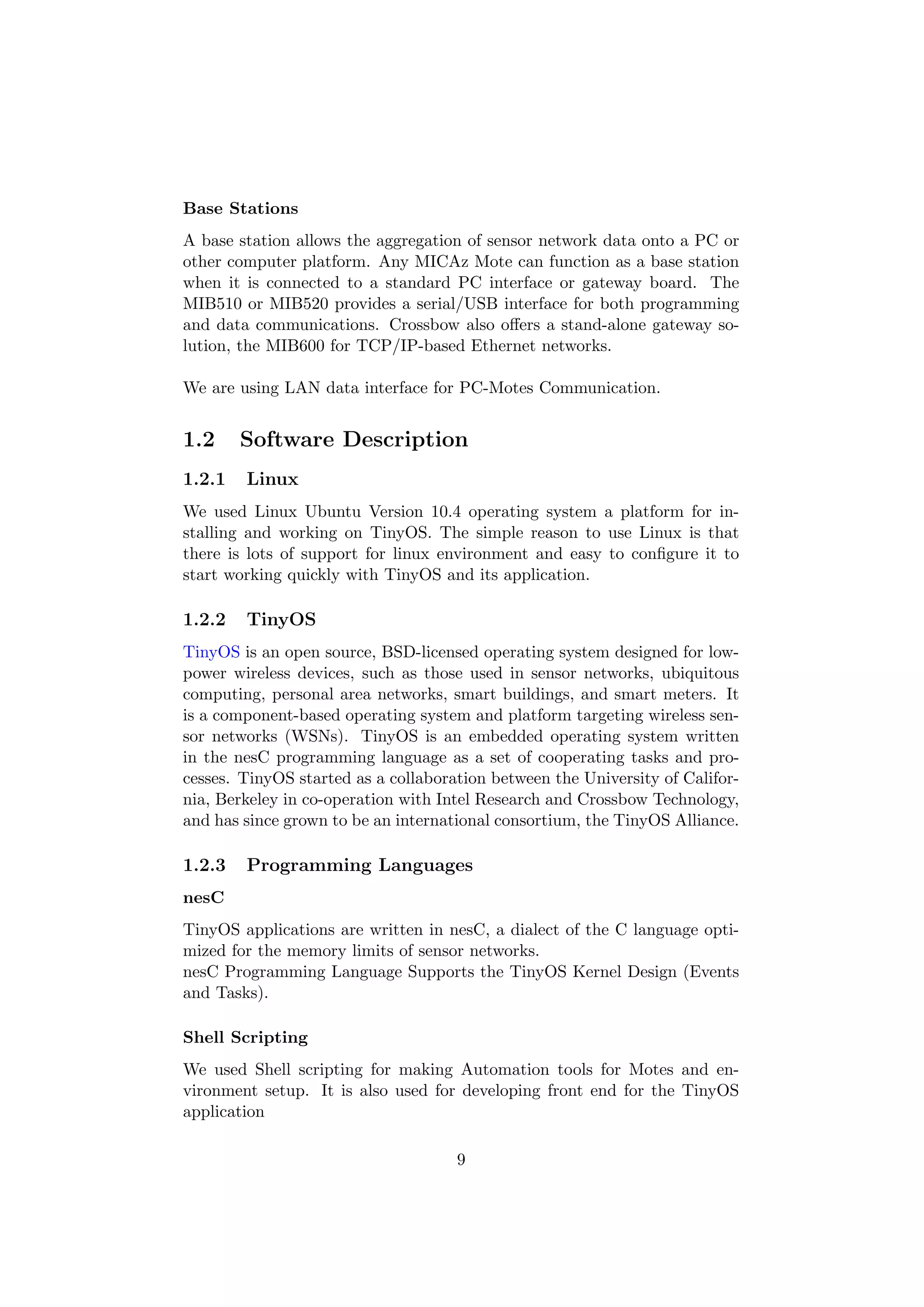 Base Stations
A base station allows the aggregation of sensor network data onto a PC or
other computer platform. Any MICAz Mote can function as a base station
when it is connected to a standard PC interface or gateway board. The
MIB510 or MIB520 provides a serial/USB interface for both programming
and data communications. Crossbow also oﬀers a stand-alone gateway so-
lution, the MIB600 for TCP/IP-based Ethernet networks.

We are using LAN data interface for PC-Motes Communication.


1.2     Software Description
1.2.1   Linux
We used Linux Ubuntu Version 10.4 operating system a platform for in-
stalling and working on TinyOS. The simple reason to use Linux is that
there is lots of support for linux environment and easy to conﬁgure it to
start working quickly with TinyOS and its application.

1.2.2   TinyOS
TinyOS is an open source, BSD-licensed operating system designed for low-
power wireless devices, such as those used in sensor networks, ubiquitous
computing, personal area networks, smart buildings, and smart meters. It
is a component-based operating system and platform targeting wireless sen-
sor networks (WSNs). TinyOS is an embedded operating system written
in the nesC programming language as a set of cooperating tasks and pro-
cesses. TinyOS started as a collaboration between the University of Califor-
nia, Berkeley in co-operation with Intel Research and Crossbow Technology,
and has since grown to be an international consortium, the TinyOS Alliance.

1.2.3   Programming Languages
nesC
TinyOS applications are written in nesC, a dialect of the C language opti-
mized for the memory limits of sensor networks.
nesC Programming Language Supports the TinyOS Kernel Design (Events
and Tasks).

Shell Scripting
We used Shell scripting for making Automation tools for Motes and en-
vironment setup. It is also used for developing front end for the TinyOS
application

                                     9
 