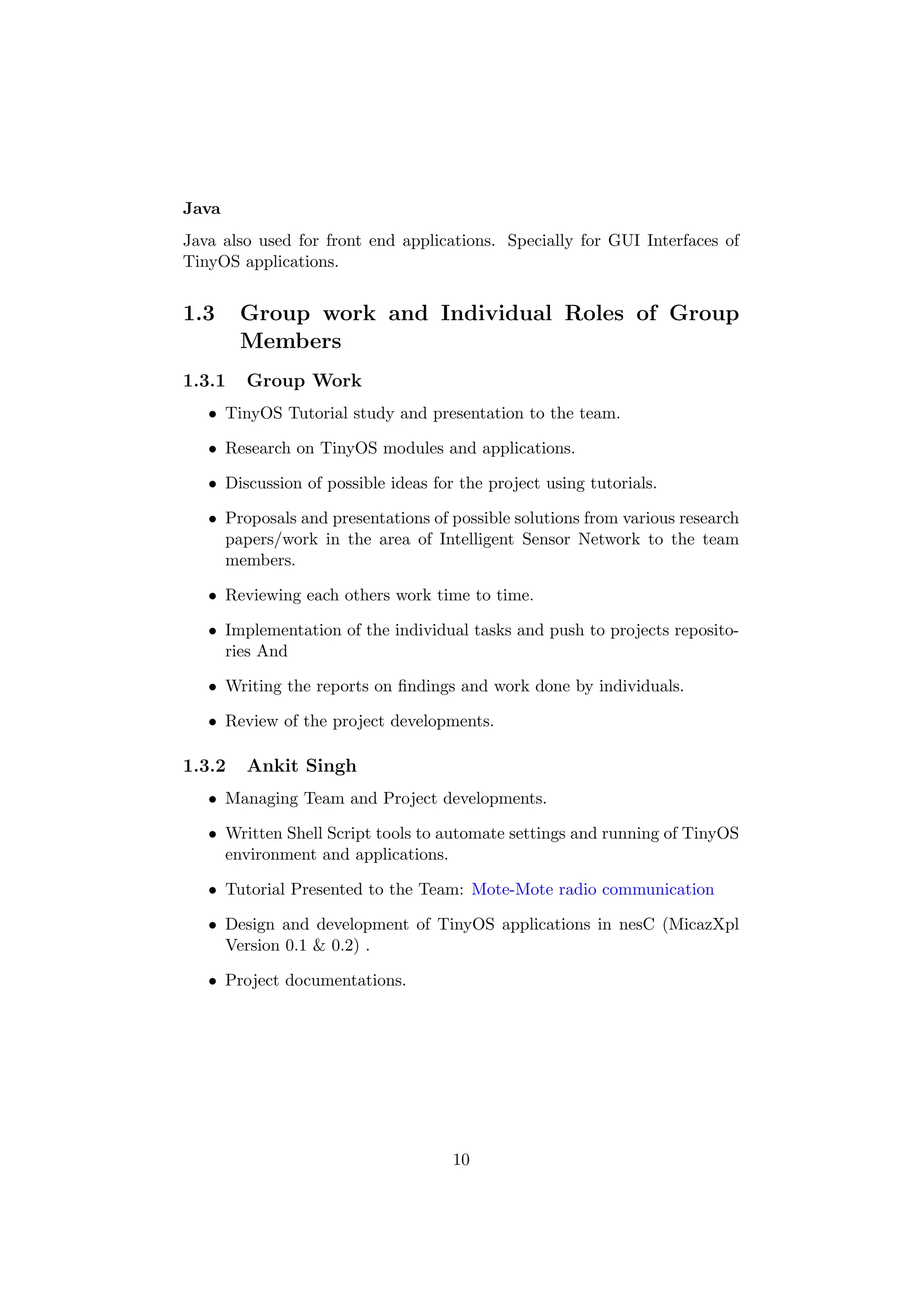 Java
Java also used for front end applications. Specially for GUI Interfaces of
TinyOS applications.


1.3     Group work and Individual Roles of Group
        Members
1.3.1   Group Work
   • TinyOS Tutorial study and presentation to the team.

   • Research on TinyOS modules and applications.

   • Discussion of possible ideas for the project using tutorials.

   • Proposals and presentations of possible solutions from various research
     papers/work in the area of Intelligent Sensor Network to the team
     members.

   • Reviewing each others work time to time.

   • Implementation of the individual tasks and push to projects reposito-
     ries And

   • Writing the reports on ﬁndings and work done by individuals.

   • Review of the project developments.

1.3.2   Ankit Singh
   • Managing Team and Project developments.

   • Written Shell Script tools to automate settings and running of TinyOS
     environment and applications.

   • Tutorial Presented to the Team: Mote-Mote radio communication

   • Design and development of TinyOS applications in nesC (MicazXpl
     Version 0.1 & 0.2) .

   • Project documentations.




                                     10
 