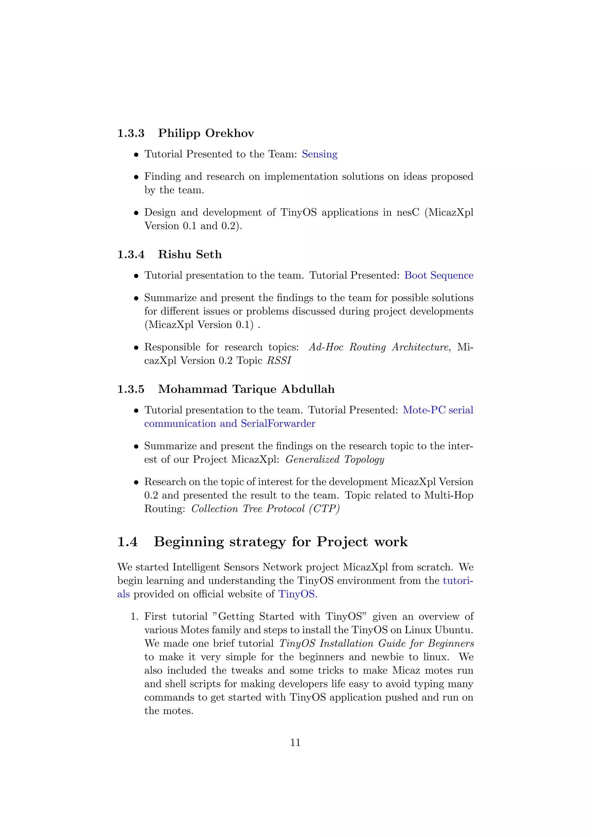1.3.3   Philipp Orekhov
   • Tutorial Presented to the Team: Sensing

   • Finding and research on implementation solutions on ideas proposed
     by the team.

   • Design and development of TinyOS applications in nesC (MicazXpl
     Version 0.1 and 0.2).

1.3.4   Rishu Seth
   • Tutorial presentation to the team. Tutorial Presented: Boot Sequence

   • Summarize and present the ﬁndings to the team for possible solutions
     for diﬀerent issues or problems discussed during project developments
     (MicazXpl Version 0.1) .

   • Responsible for research topics: Ad-Hoc Routing Architecture, Mi-
     cazXpl Version 0.2 Topic RSSI

1.3.5   Mohammad Tarique Abdullah
   • Tutorial presentation to the team. Tutorial Presented: Mote-PC serial
     communication and SerialForwarder

   • Summarize and present the ﬁndings on the research topic to the inter-
     est of our Project MicazXpl: Generalized Topology

   • Research on the topic of interest for the development MicazXpl Version
     0.2 and presented the result to the team. Topic related to Multi-Hop
     Routing: Collection Tree Protocol (CTP)


1.4     Beginning strategy for Project work
We started Intelligent Sensors Network project MicazXpl from scratch. We
begin learning and understanding the TinyOS environment from the tutori-
als provided on oﬃcial website of TinyOS.

  1. First tutorial ”Getting Started with TinyOS” given an overview of
     various Motes family and steps to install the TinyOS on Linux Ubuntu.
     We made one brief tutorial TinyOS Installation Guide for Beginners
     to make it very simple for the beginners and newbie to linux. We
     also included the tweaks and some tricks to make Micaz motes run
     and shell scripts for making developers life easy to avoid typing many
     commands to get started with TinyOS application pushed and run on
     the motes.

                                    11
 