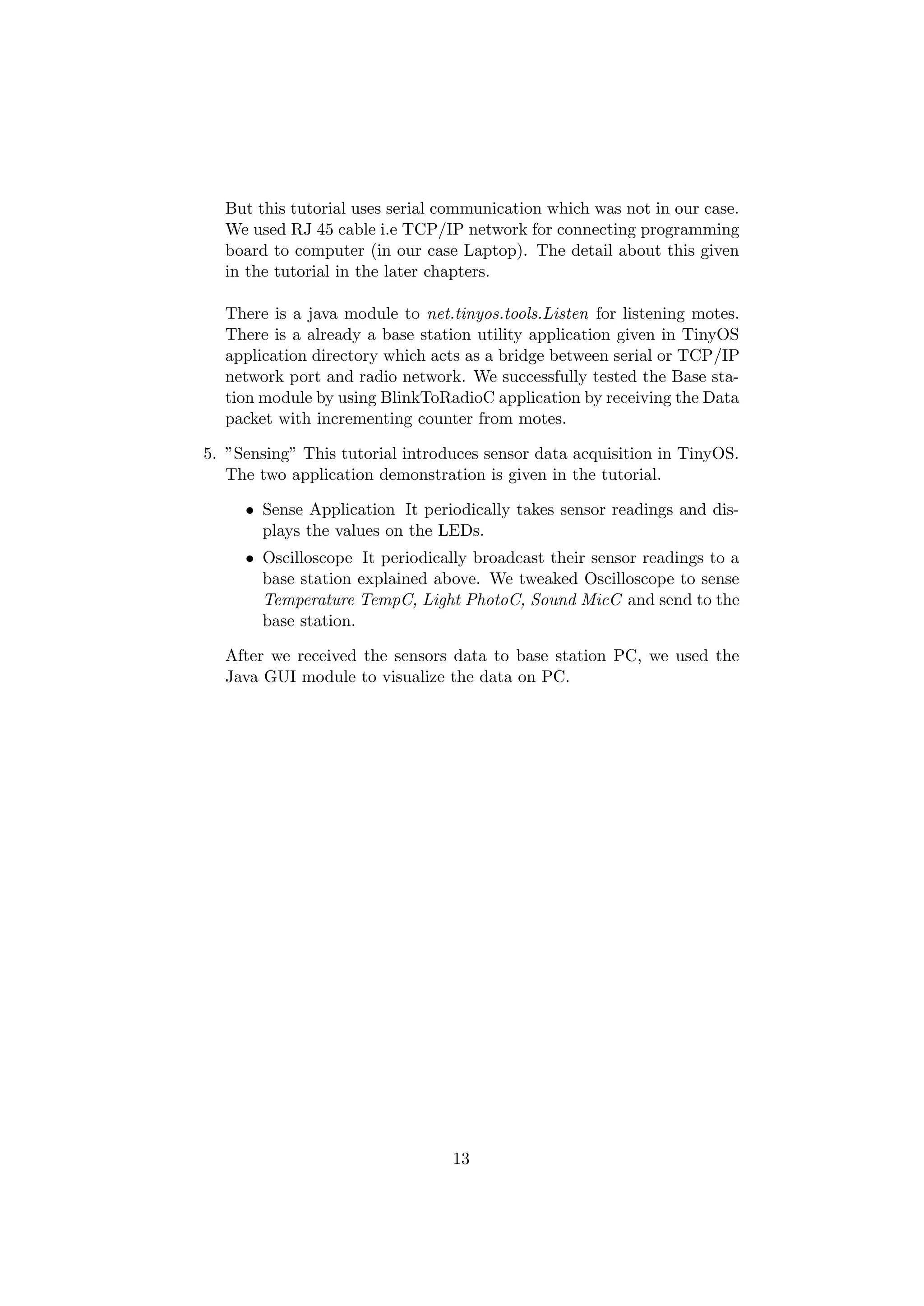 But this tutorial uses serial communication which was not in our case.
  We used RJ 45 cable i.e TCP/IP network for connecting programming
  board to computer (in our case Laptop). The detail about this given
  in the tutorial in the later chapters.

  There is a java module to net.tinyos.tools.Listen for listening motes.
  There is a already a base station utility application given in TinyOS
  application directory which acts as a bridge between serial or TCP/IP
  network port and radio network. We successfully tested the Base sta-
  tion module by using BlinkToRadioC application by receiving the Data
  packet with incrementing counter from motes.

5. ”Sensing” This tutorial introduces sensor data acquisition in TinyOS.
   The two application demonstration is given in the tutorial.

     • Sense Application It periodically takes sensor readings and dis-
       plays the values on the LEDs.
     • Oscilloscope It periodically broadcast their sensor readings to a
       base station explained above. We tweaked Oscilloscope to sense
       Temperature TempC, Light PhotoC, Sound MicC and send to the
       base station.

  After we received the sensors data to base station PC, we used the
  Java GUI module to visualize the data on PC.




                                 13
 
