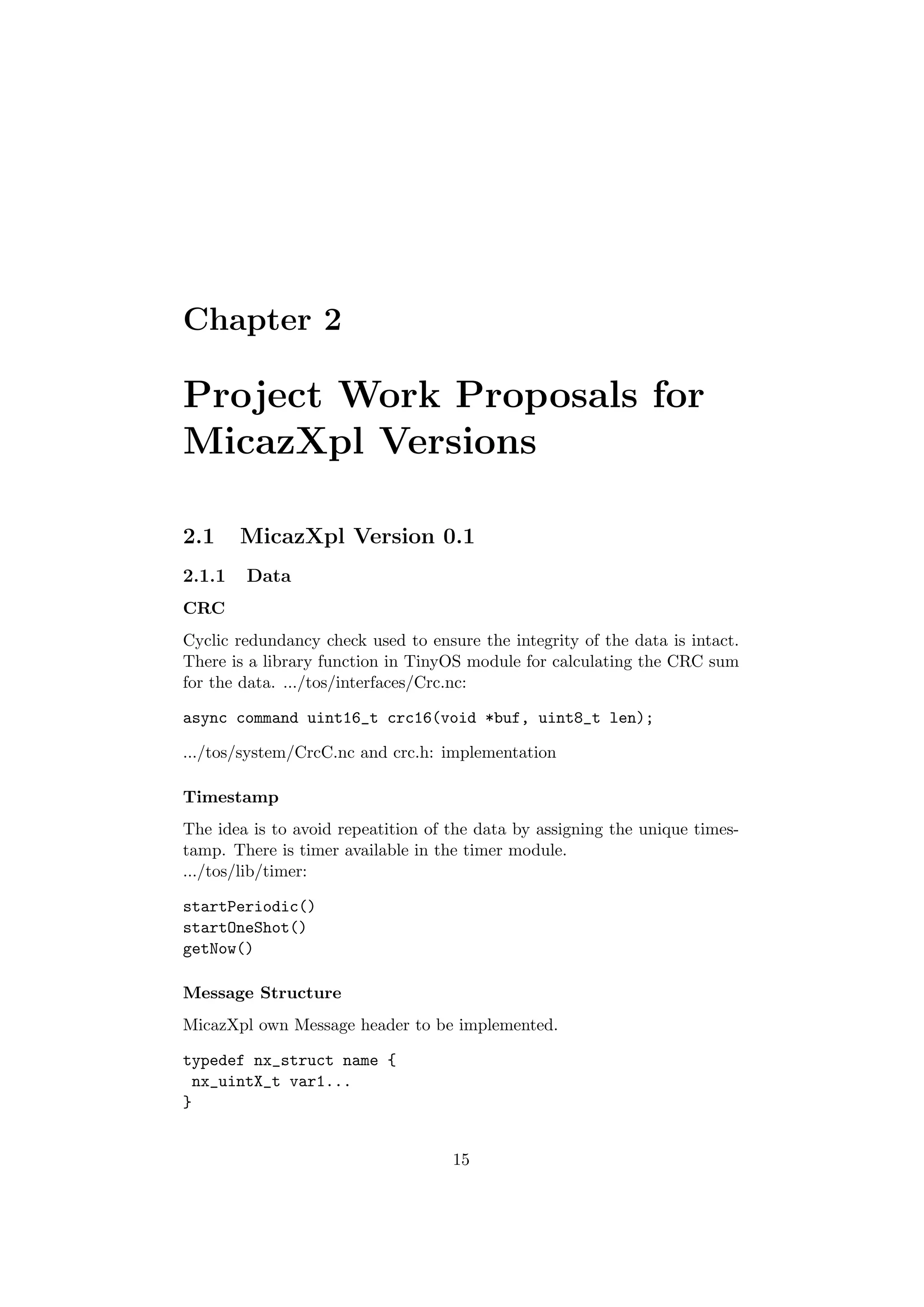 Chapter 2

Project Work Proposals for
MicazXpl Versions

2.1     MicazXpl Version 0.1
2.1.1   Data
CRC
Cyclic redundancy check used to ensure the integrity of the data is intact.
There is a library function in TinyOS module for calculating the CRC sum
for the data. .../tos/interfaces/Crc.nc:

async command uint16_t crc16(void *buf, uint8_t len);

.../tos/system/CrcC.nc and crc.h: implementation

Timestamp
The idea is to avoid repeatition of the data by assigning the unique times-
tamp. There is timer available in the timer module.
.../tos/lib/timer:

startPeriodic()
startOneShot()
getNow()

Message Structure
MicazXpl own Message header to be implemented.

typedef nx_struct name {
 nx_uintX_t var1...
}


                                    15
 