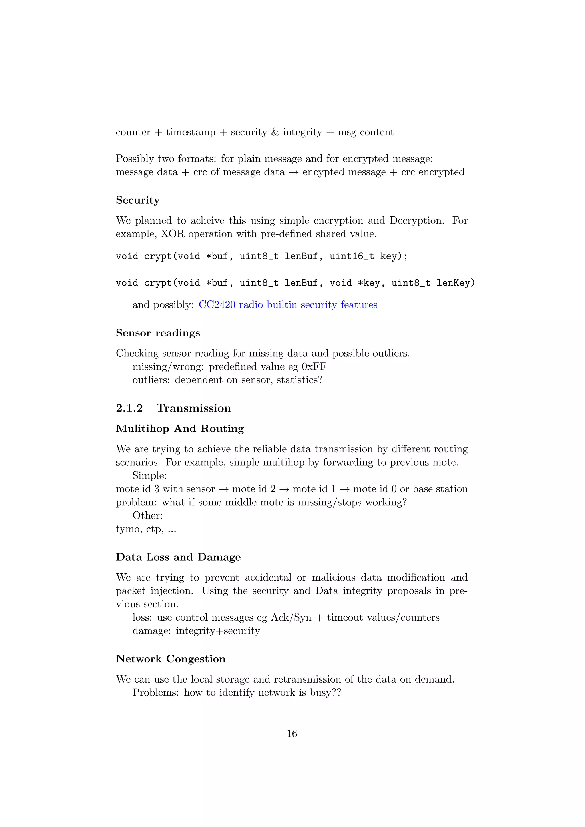 counter + timestamp + security & integrity + msg content

Possibly two formats: for plain message and for encrypted message:
message data + crc of message data → encypted message + crc encrypted

Security
We planned to acheive this using simple encryption and Decryption. For
example, XOR operation with pre-deﬁned shared value.

void crypt(void *buf, uint8_t lenBuf, uint16_t key);

void crypt(void *buf, uint8_t lenBuf, void *key, uint8_t lenKey)

   and possibly: CC2420 radio builtin security features

Sensor readings
Checking sensor reading for missing data and possible outliers.
   missing/wrong: predeﬁned value eg 0xFF
   outliers: dependent on sensor, statistics?

2.1.2   Transmission
Mulitihop And Routing
We are trying to achieve the reliable data transmission by diﬀerent routing
scenarios. For example, simple multihop by forwarding to previous mote.
   Simple:
mote id 3 with sensor → mote id 2 → mote id 1 → mote id 0 or base station
problem: what if some middle mote is missing/stops working?
   Other:
tymo, ctp, ...

Data Loss and Damage
We are trying to prevent accidental or malicious data modiﬁcation and
packet injection. Using the security and Data integrity proposals in pre-
vious section.
   loss: use control messages eg Ack/Syn + timeout values/counters
   damage: integrity+security

Network Congestion
We can use the local storage and retransmission of the data on demand.
  Problems: how to identify network is busy??


                                    16
 