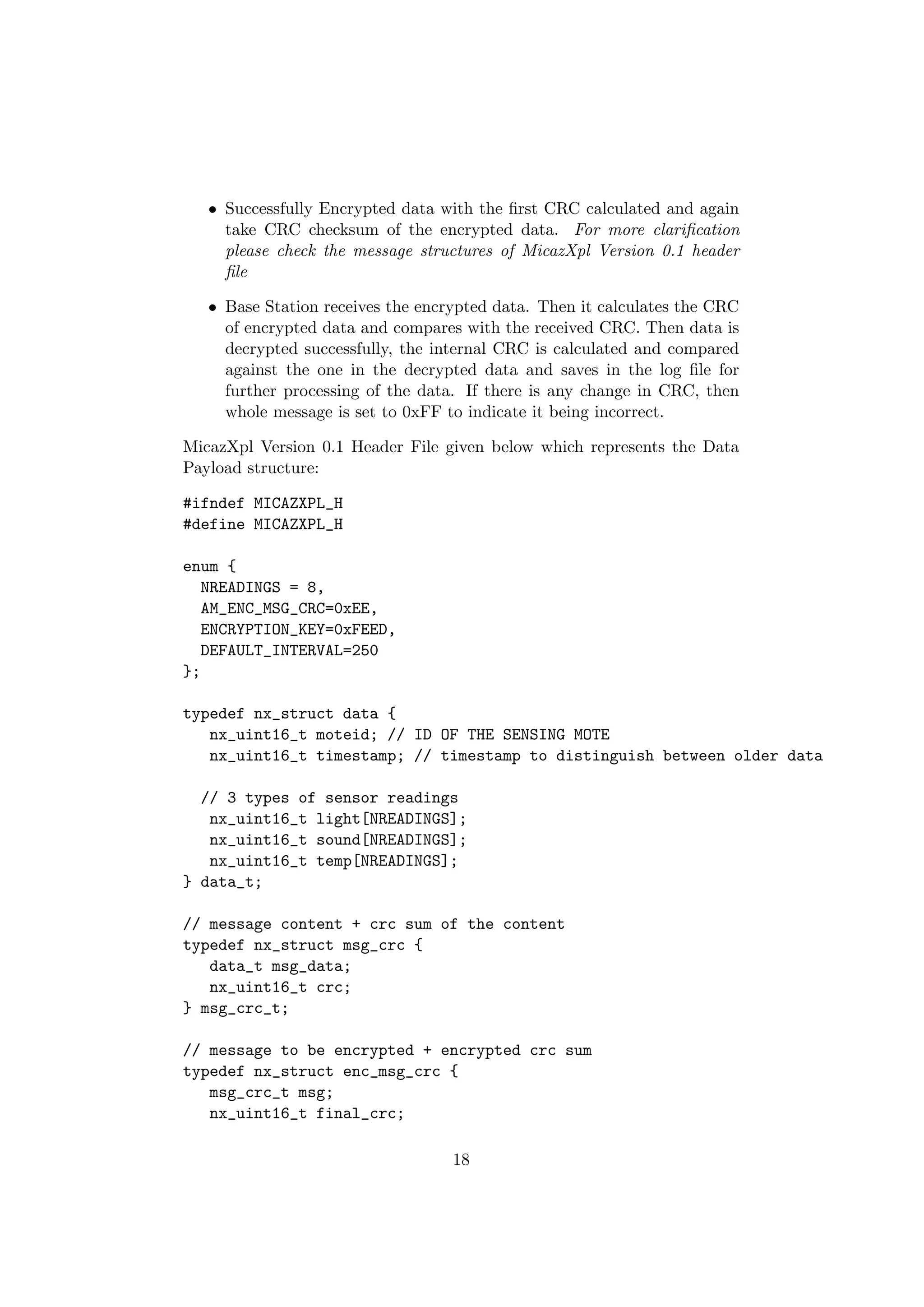 • Successfully Encrypted data with the ﬁrst CRC calculated and again
     take CRC checksum of the encrypted data. For more clariﬁcation
     please check the message structures of MicazXpl Version 0.1 header
     ﬁle

   • Base Station receives the encrypted data. Then it calculates the CRC
     of encrypted data and compares with the received CRC. Then data is
     decrypted successfully, the internal CRC is calculated and compared
     against the one in the decrypted data and saves in the log ﬁle for
     further processing of the data. If there is any change in CRC, then
     whole message is set to 0xFF to indicate it being incorrect.

MicazXpl Version 0.1 Header File given below which represents the Data
Payload structure:

#ifndef MICAZXPL_H
#define MICAZXPL_H

enum {
   NREADINGS = 8,
   AM_ENC_MSG_CRC=0xEE,
   ENCRYPTION_KEY=0xFEED,
   DEFAULT_INTERVAL=250
};

typedef nx_struct data {
   nx_uint16_t moteid; // ID OF THE SENSING MOTE
   nx_uint16_t timestamp; // timestamp to distinguish between older data

  // 3 types of sensor readings
   nx_uint16_t light[NREADINGS];
   nx_uint16_t sound[NREADINGS];
   nx_uint16_t temp[NREADINGS];
} data_t;

// message content + crc sum of the content
typedef nx_struct msg_crc {
   data_t msg_data;
   nx_uint16_t crc;
} msg_crc_t;

// message to be encrypted + encrypted crc sum
typedef nx_struct enc_msg_crc {
   msg_crc_t msg;
   nx_uint16_t final_crc;

                                   18
 