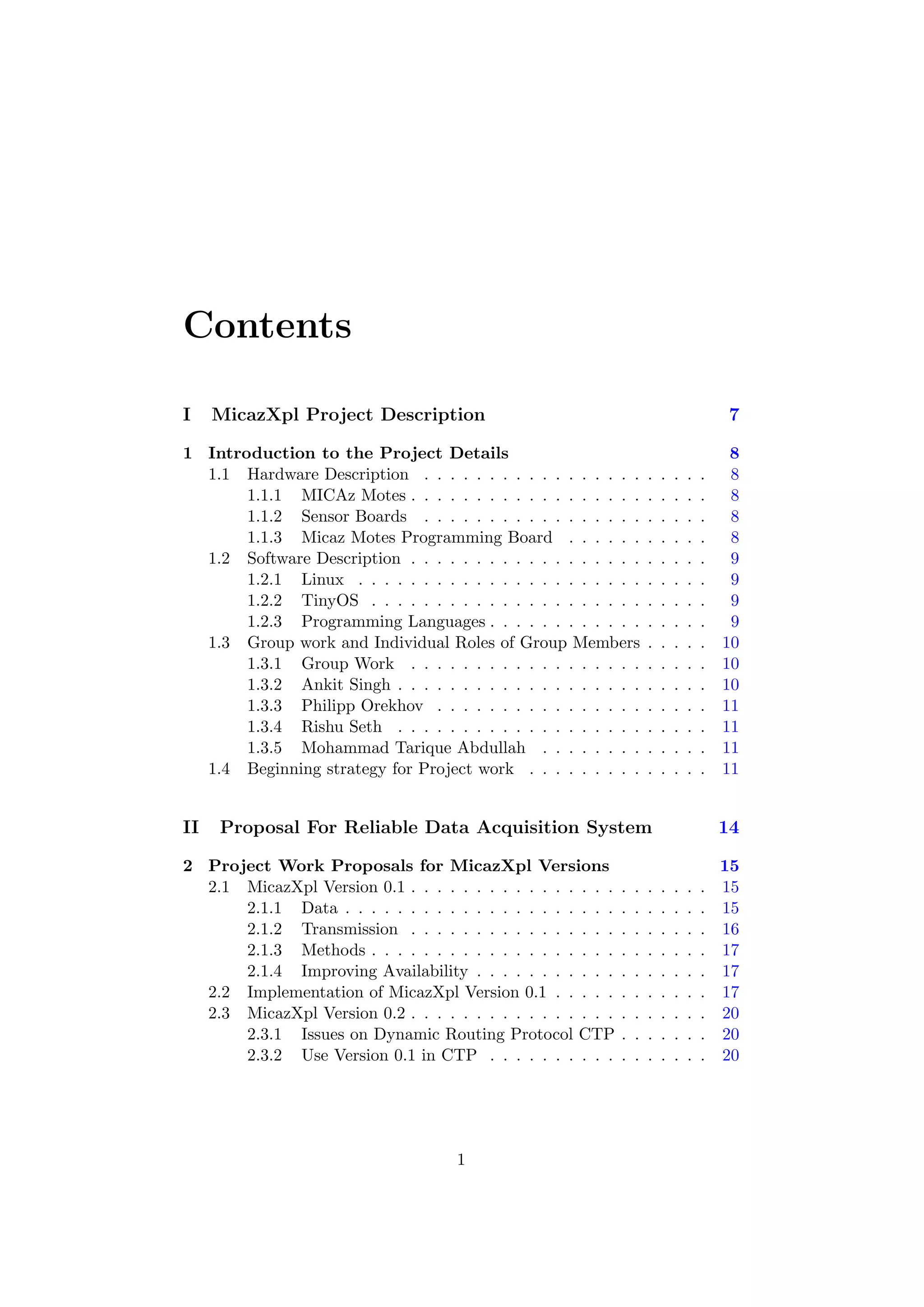 Contents

I    MicazXpl Project Description                                                        7

1 Introduction to the Project Details                                                     8
  1.1 Hardware Description . . . . . . . . . . . . . . . . .         .   .   .   .   .    8
       1.1.1 MICAz Motes . . . . . . . . . . . . . . . . . .         .   .   .   .   .    8
       1.1.2 Sensor Boards . . . . . . . . . . . . . . . . .         .   .   .   .   .    8
       1.1.3 Micaz Motes Programming Board . . . . . .               .   .   .   .   .    8
  1.2 Software Description . . . . . . . . . . . . . . . . . .       .   .   .   .   .    9
       1.2.1 Linux . . . . . . . . . . . . . . . . . . . . . .       .   .   .   .   .    9
       1.2.2 TinyOS . . . . . . . . . . . . . . . . . . . . .        .   .   .   .   .    9
       1.2.3 Programming Languages . . . . . . . . . . . .           .   .   .   .   .    9
  1.3 Group work and Individual Roles of Group Members               .   .   .   .   .   10
       1.3.1 Group Work . . . . . . . . . . . . . . . . . .          .   .   .   .   .   10
       1.3.2 Ankit Singh . . . . . . . . . . . . . . . . . . .       .   .   .   .   .   10
       1.3.3 Philipp Orekhov . . . . . . . . . . . . . . . .         .   .   .   .   .   11
       1.3.4 Rishu Seth . . . . . . . . . . . . . . . . . . .        .   .   .   .   .   11
       1.3.5 Mohammad Tarique Abdullah . . . . . . . .               .   .   .   .   .   11
  1.4 Beginning strategy for Project work . . . . . . . . .          .   .   .   .   .   11


II   Proposal For Reliable Data Acquisition System                                       14

2 Project Work Proposals for MicazXpl Versions                                           15
  2.1 MicazXpl Version 0.1 . . . . . . . . . . . . . . . .   .   .   .   .   .   .   .   15
      2.1.1 Data . . . . . . . . . . . . . . . . . . . . .   .   .   .   .   .   .   .   15
      2.1.2 Transmission . . . . . . . . . . . . . . . .     .   .   .   .   .   .   .   16
      2.1.3 Methods . . . . . . . . . . . . . . . . . . .    .   .   .   .   .   .   .   17
      2.1.4 Improving Availability . . . . . . . . . . .     .   .   .   .   .   .   .   17
  2.2 Implementation of MicazXpl Version 0.1 . . . . .       .   .   .   .   .   .   .   17
  2.3 MicazXpl Version 0.2 . . . . . . . . . . . . . . . .   .   .   .   .   .   .   .   20
      2.3.1 Issues on Dynamic Routing Protocol CTP           .   .   .   .   .   .   .   20
      2.3.2 Use Version 0.1 in CTP . . . . . . . . . .       .   .   .   .   .   .   .   20




                                     1
 