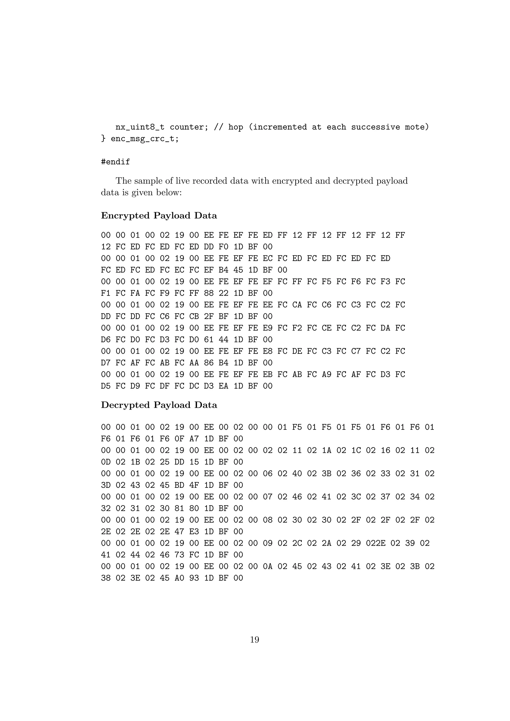 nx_uint8_t counter; // hop (incremented at each successive mote)
} enc_msg_crc_t;

#endif

   The sample of live recorded data with encrypted and decrypted payload
data is given below:

Encrypted Payload Data

00   00   01   00   02   19   00   EE   FE   EF   FE   ED   FF 12 FF 12 FF 12 FF 12 FF
12   FC   ED   FC   ED   FC   ED   DD   F0   1D   BF   00
00   00   01   00   02   19   00   EE   FE   EF   FE   EC   FC ED FC ED FC ED FC ED
FC   ED   FC   ED   FC   EC   FC   EF   B4   45   1D   BF   00
00   00   01   00   02   19   00   EE   FE   EF   FE   EF   FC FF FC F5 FC F6 FC F3 FC
F1   FC   FA   FC   F9   FC   FF   88   22   1D   BF   00
00   00   01   00   02   19   00   EE   FE   EF   FE   EE   FC CA FC C6 FC C3 FC C2 FC
DD   FC   DD   FC   C6   FC   CB   2F   BF   1D   BF   00
00   00   01   00   02   19   00   EE   FE   EF   FE   E9   FC F2 FC CE FC C2 FC DA FC
D6   FC   D0   FC   D3   FC   D0   61   44   1D   BF   00
00   00   01   00   02   19   00   EE   FE   EF   FE   E8   FC DE FC C3 FC C7 FC C2 FC
D7   FC   AF   FC   AB   FC   AA   86   B4   1D   BF   00
00   00   01   00   02   19   00   EE   FE   EF   FE   EB   FC AB FC A9 FC AF FC D3 FC
D5   FC   D9   FC   DF   FC   DC   D3   EA   1D   BF   00

Decrypted Payload Data

00   00   01   00   02   19   00   EE   00   02   00 00 01 F5 01 F5 01 F5 01 F6 01 F6 01
F6   01   F6   01   F6   0F   A7   1D   BF   00
00   00   01   00   02   19   00   EE   00   02   00 02 02 11 02 1A 02 1C 02 16 02 11 02
0D   02   1B   02   25   DD   15   1D   BF   00
00   00   01   00   02   19   00   EE   00   02   00 06 02 40 02 3B 02 36 02 33 02 31 02
3D   02   43   02   45   BD   4F   1D   BF   00
00   00   01   00   02   19   00   EE   00   02   00 07 02 46 02 41 02 3C 02 37 02 34 02
32   02   31   02   30   81   80   1D   BF   00
00   00   01   00   02   19   00   EE   00   02   00 08 02 30 02 30 02 2F 02 2F 02 2F 02
2E   02   2E   02   2E   47   E3   1D   BF   00
00   00   01   00   02   19   00   EE   00   02   00 09 02 2C 02 2A 02 29 022E 02 39 02
41   02   44   02   46   73   FC   1D   BF   00
00   00   01   00   02   19   00   EE   00   02   00 0A 02 45 02 43 02 41 02 3E 02 3B 02
38   02   3E   02   45   A0   93   1D   BF   00




                                                  19
 