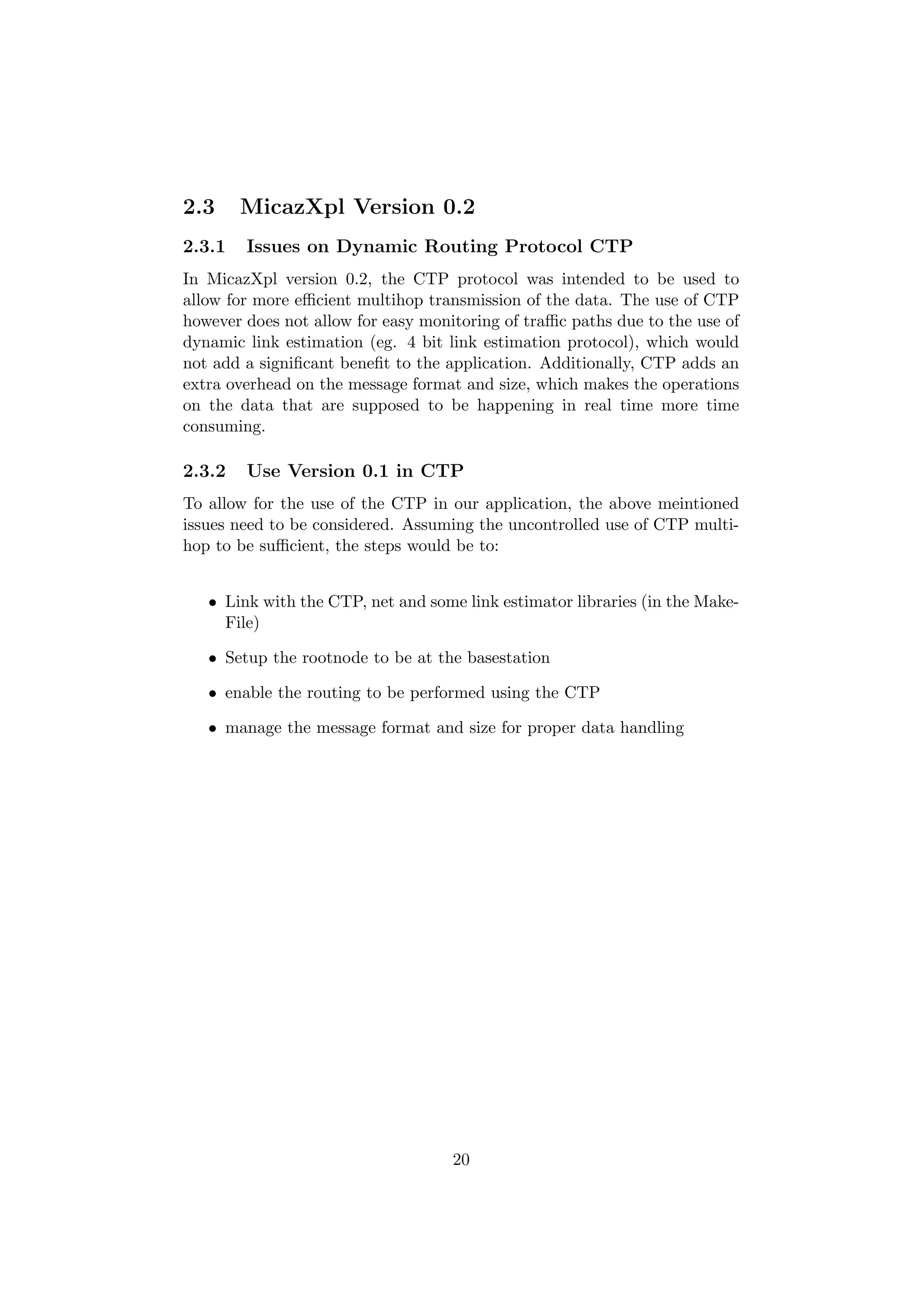 2.3     MicazXpl Version 0.2
2.3.1   Issues on Dynamic Routing Protocol CTP
In MicazXpl version 0.2, the CTP protocol was intended to be used to
allow for more eﬃcient multihop transmission of the data. The use of CTP
however does not allow for easy monitoring of traﬃc paths due to the use of
dynamic link estimation (eg. 4 bit link estimation protocol), which would
not add a signiﬁcant beneﬁt to the application. Additionally, CTP adds an
extra overhead on the message format and size, which makes the operations
on the data that are supposed to be happening in real time more time
consuming.

2.3.2   Use Version 0.1 in CTP
To allow for the use of the CTP in our application, the above meintioned
issues need to be considered. Assuming the uncontrolled use of CTP multi-
hop to be suﬃcient, the steps would be to:


   • Link with the CTP, net and some link estimator libraries (in the Make-
     File)

   • Setup the rootnode to be at the basestation

   • enable the routing to be performed using the CTP

   • manage the message format and size for proper data handling




                                    20
 