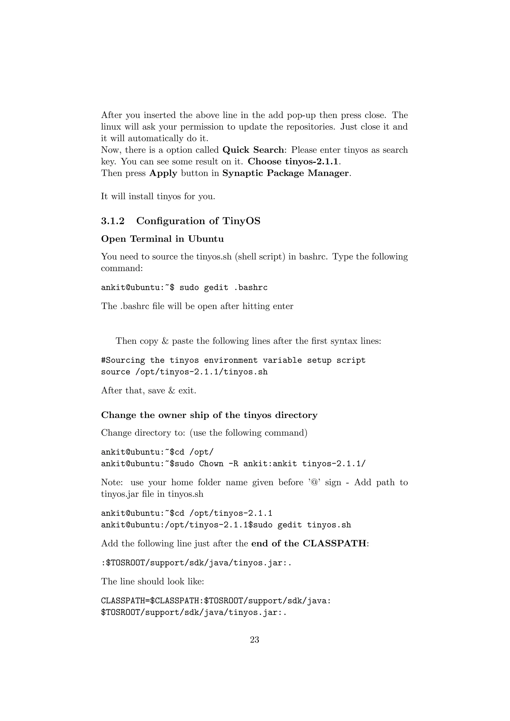 After you inserted the above line in the add pop-up then press close. The
linux will ask your permission to update the repositories. Just close it and
it will automatically do it.
Now, there is a option called Quick Search: Please enter tinyos as search
key. You can see some result on it. Choose tinyos-2.1.1.
Then press Apply button in Synaptic Package Manager.

It will install tinyos for you.

3.1.2    Conﬁguration of TinyOS
Open Terminal in Ubuntu
You need to source the tinyos.sh (shell script) in bashrc. Type the following
command:

ankit@ubuntu:~$ sudo gedit .bashrc

The .bashrc ﬁle will be open after hitting enter


   Then copy & paste the following lines after the ﬁrst syntax lines:

#Sourcing the tinyos environment variable setup script
source /opt/tinyos-2.1.1/tinyos.sh

After that, save & exit.

Change the owner ship of the tinyos directory
Change directory to: (use the following command)

ankit@ubuntu:~$cd /opt/
ankit@ubuntu:~$sudo Chown -R ankit:ankit tinyos-2.1.1/

Note: use your home folder name given before ’@’ sign - Add path to
tinyos.jar ﬁle in tinyos.sh

ankit@ubuntu:~$cd /opt/tinyos-2.1.1
ankit@ubuntu:/opt/tinyos-2.1.1$sudo gedit tinyos.sh

Add the following line just after the end of the CLASSPATH:

:$TOSROOT/support/sdk/java/tinyos.jar:.

The line should look like:

CLASSPATH=$CLASSPATH:$TOSROOT/support/sdk/java:
$TOSROOT/support/sdk/java/tinyos.jar:.

                                     23
 