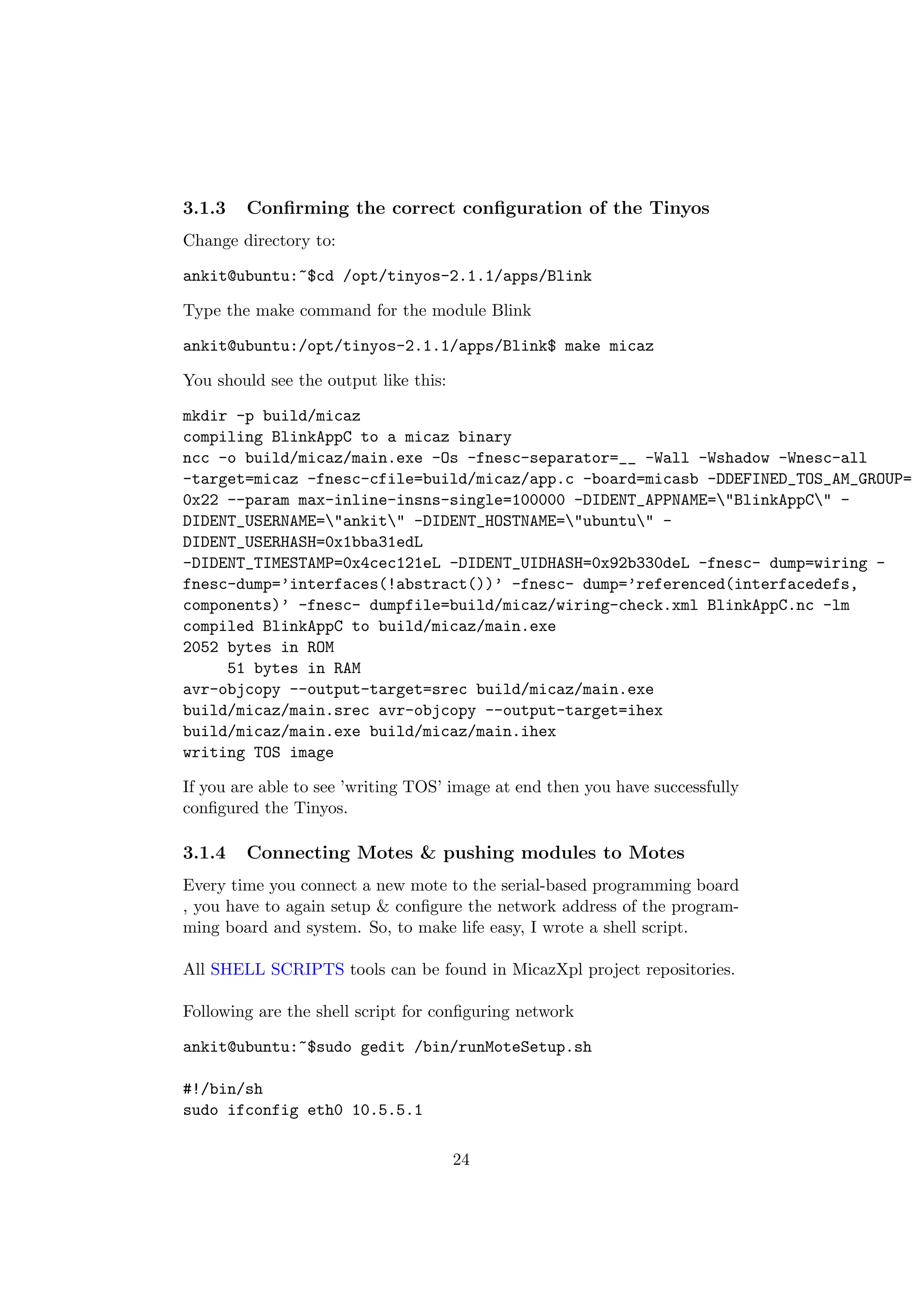 3.1.3   Conﬁrming the correct conﬁguration of the Tinyos
Change directory to:

ankit@ubuntu:~$cd /opt/tinyos-2.1.1/apps/Blink

Type the make command for the module Blink

ankit@ubuntu:/opt/tinyos-2.1.1/apps/Blink$ make micaz

You should see the output like this:

mkdir -p build/micaz
compiling BlinkAppC to a micaz binary
ncc -o build/micaz/main.exe -Os -fnesc-separator=__ -Wall -Wshadow -Wnesc-all
-target=micaz -fnesc-cfile=build/micaz/app.c -board=micasb -DDEFINED_TOS_AM_GROUP=
0x22 --param max-inline-insns-single=100000 -DIDENT_APPNAME="BlinkAppC" -
DIDENT_USERNAME="ankit" -DIDENT_HOSTNAME="ubuntu" -
DIDENT_USERHASH=0x1bba31edL
-DIDENT_TIMESTAMP=0x4cec121eL -DIDENT_UIDHASH=0x92b330deL -fnesc- dump=wiring -
fnesc-dump=’interfaces(!abstract())’ -fnesc- dump=’referenced(interfacedefs,
components)’ -fnesc- dumpfile=build/micaz/wiring-check.xml BlinkAppC.nc -lm
compiled BlinkAppC to build/micaz/main.exe
2052 bytes in ROM
     51 bytes in RAM
avr-objcopy --output-target=srec build/micaz/main.exe
build/micaz/main.srec avr-objcopy --output-target=ihex
build/micaz/main.exe build/micaz/main.ihex
writing TOS image

If you are able to see ’writing TOS’ image at end then you have successfully
conﬁgured the Tinyos.

3.1.4   Connecting Motes & pushing modules to Motes
Every time you connect a new mote to the serial-based programming board
, you have to again setup & conﬁgure the network address of the program-
ming board and system. So, to make life easy, I wrote a shell script.

All SHELL SCRIPTS tools can be found in MicazXpl project repositories.

Following are the shell script for conﬁguring network

ankit@ubuntu:~$sudo gedit /bin/runMoteSetup.sh

#!/bin/sh
sudo ifconfig eth0 10.5.5.1

                                       24
 