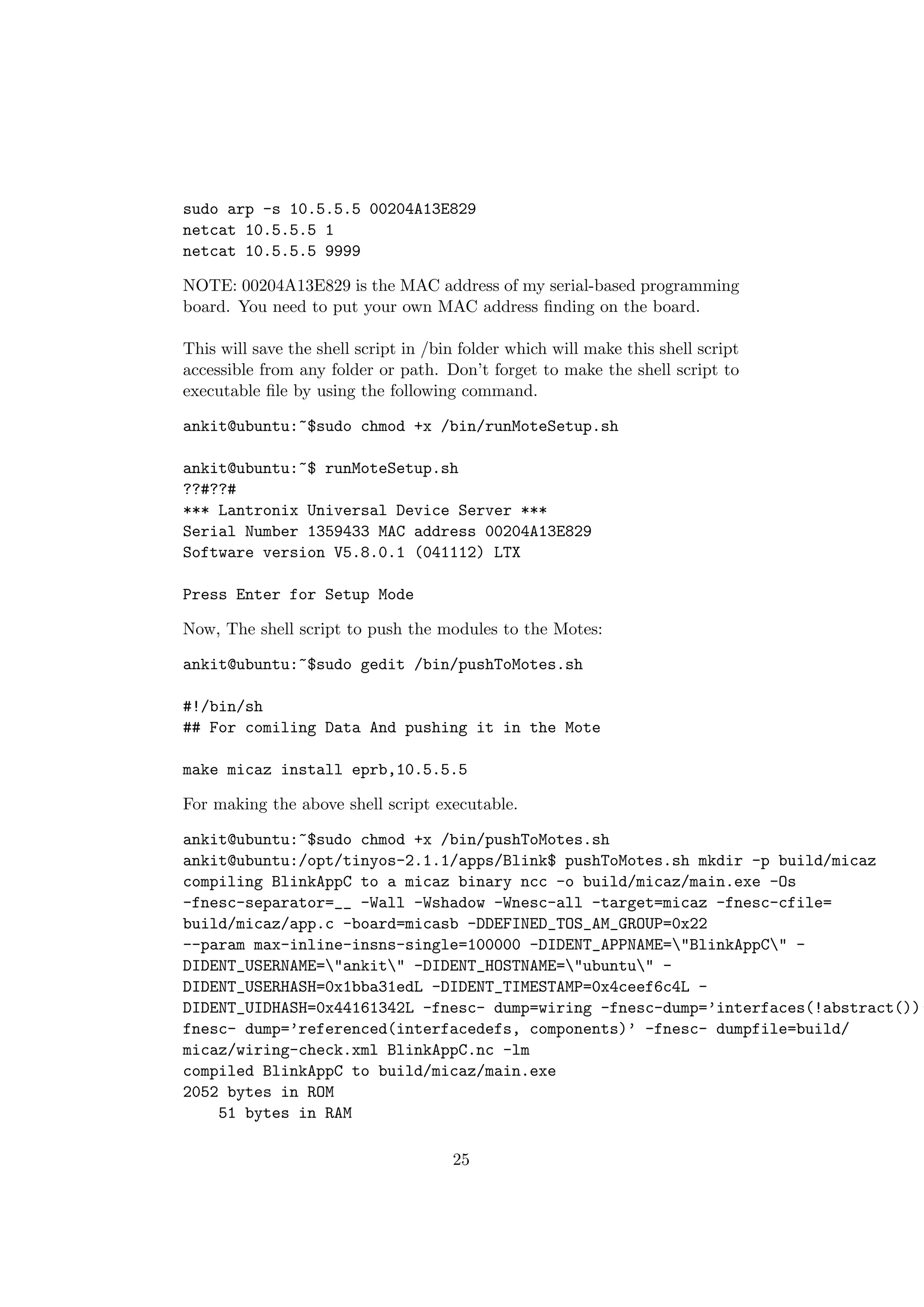 sudo arp -s 10.5.5.5 00204A13E829
netcat 10.5.5.5 1
netcat 10.5.5.5 9999

NOTE: 00204A13E829 is the MAC address of my serial-based programming
board. You need to put your own MAC address ﬁnding on the board.

This will save the shell script in /bin folder which will make this shell script
accessible from any folder or path. Don’t forget to make the shell script to
executable ﬁle by using the following command.

ankit@ubuntu:~$sudo chmod +x /bin/runMoteSetup.sh

ankit@ubuntu:~$ runMoteSetup.sh
??#??#
*** Lantronix Universal Device Server ***
Serial Number 1359433 MAC address 00204A13E829
Software version V5.8.0.1 (041112) LTX

Press Enter for Setup Mode

Now, The shell script to push the modules to the Motes:

ankit@ubuntu:~$sudo gedit /bin/pushToMotes.sh

#!/bin/sh
## For comiling Data And pushing it in the Mote

make micaz install eprb,10.5.5.5

For making the above shell script executable.

ankit@ubuntu:~$sudo chmod +x /bin/pushToMotes.sh
ankit@ubuntu:/opt/tinyos-2.1.1/apps/Blink$ pushToMotes.sh mkdir -p build/micaz
compiling BlinkAppC to a micaz binary ncc -o build/micaz/main.exe -Os
-fnesc-separator=__ -Wall -Wshadow -Wnesc-all -target=micaz -fnesc-cfile=
build/micaz/app.c -board=micasb -DDEFINED_TOS_AM_GROUP=0x22
--param max-inline-insns-single=100000 -DIDENT_APPNAME="BlinkAppC" -
DIDENT_USERNAME="ankit" -DIDENT_HOSTNAME="ubuntu" -
DIDENT_USERHASH=0x1bba31edL -DIDENT_TIMESTAMP=0x4ceef6c4L -
DIDENT_UIDHASH=0x44161342L -fnesc- dump=wiring -fnesc-dump=’interfaces(!abstract())’
fnesc- dump=’referenced(interfacedefs, components)’ -fnesc- dumpfile=build/
micaz/wiring-check.xml BlinkAppC.nc -lm
compiled BlinkAppC to build/micaz/main.exe
2052 bytes in ROM
    51 bytes in RAM

                                      25
 