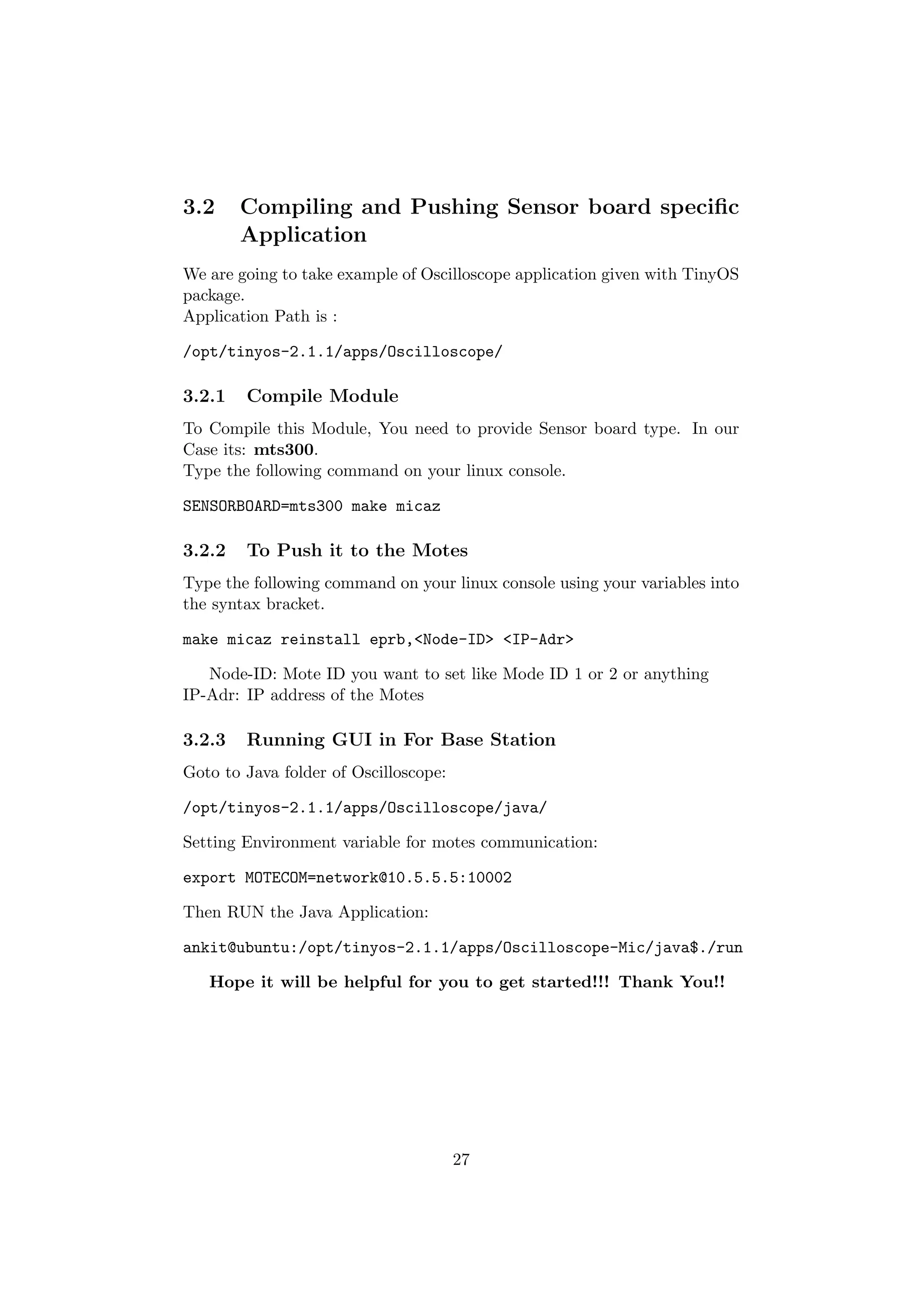 3.2     Compiling and Pushing Sensor board speciﬁc
        Application
We are going to take example of Oscilloscope application given with TinyOS
package.
Application Path is :

/opt/tinyos-2.1.1/apps/Oscilloscope/

3.2.1   Compile Module
To Compile this Module, You need to provide Sensor board type. In our
Case its: mts300.
Type the following command on your linux console.

SENSORBOARD=mts300 make micaz

3.2.2   To Push it to the Motes
Type the following command on your linux console using your variables into
the syntax bracket.

make micaz reinstall eprb,<Node-ID> <IP-Adr>

   Node-ID: Mote ID you want to set like Mode ID 1 or 2 or anything
IP-Adr: IP address of the Motes

3.2.3   Running GUI in For Base Station
Goto to Java folder of Oscilloscope:

/opt/tinyos-2.1.1/apps/Oscilloscope/java/

Setting Environment variable for motes communication:

export MOTECOM=network@10.5.5.5:10002

Then RUN the Java Application:

ankit@ubuntu:/opt/tinyos-2.1.1/apps/Oscilloscope-Mic/java$./run

   Hope it will be helpful for you to get started!!! Thank You!!




                                       27
 