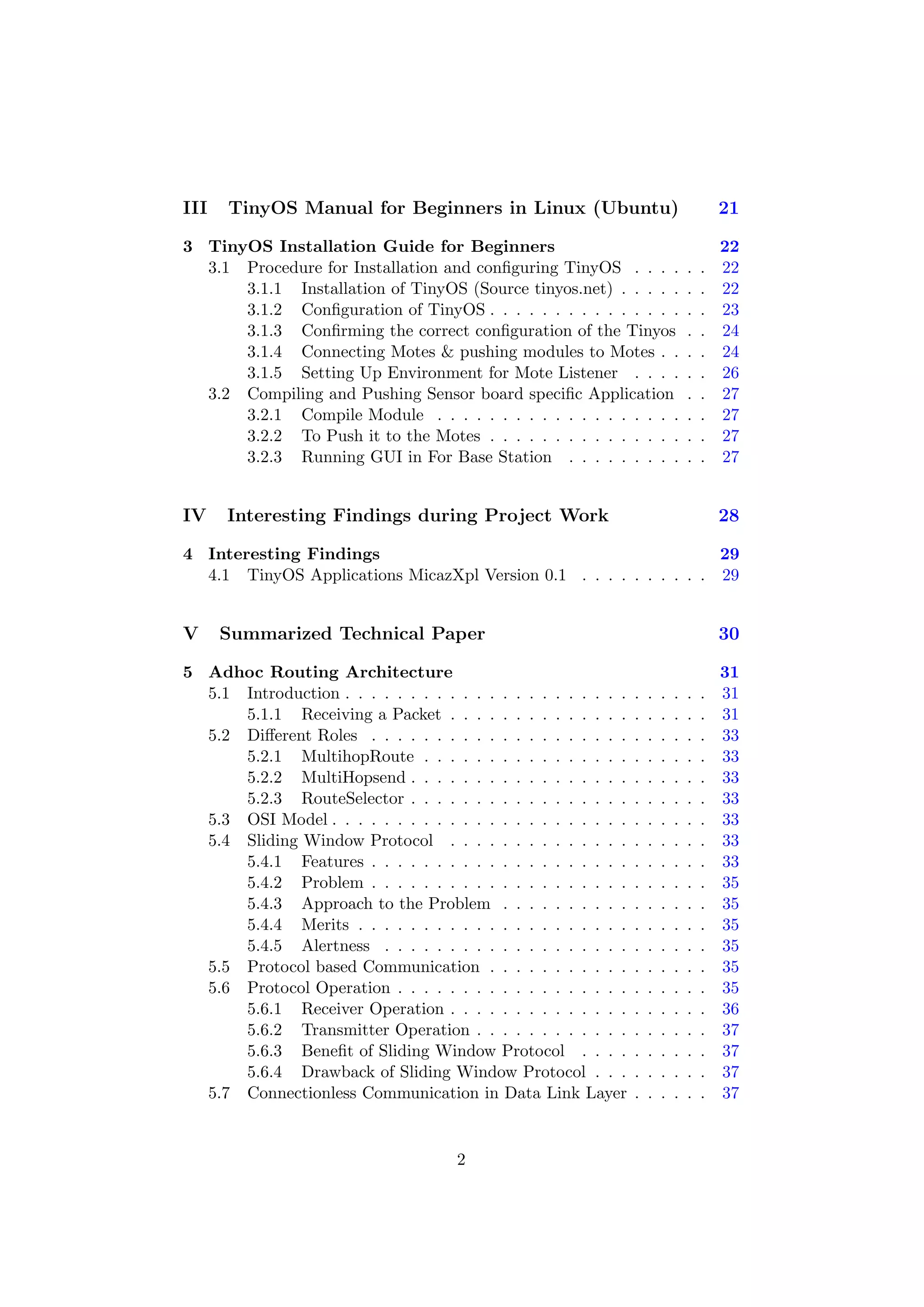 III   TinyOS Manual for Beginners in Linux (Ubuntu)                                      21

3 TinyOS Installation Guide for Beginners                                                22
  3.1 Procedure for Installation and conﬁguring TinyOS . . . .                   .   .   22
      3.1.1 Installation of TinyOS (Source tinyos.net) . . . . .                 .   .   22
      3.1.2 Conﬁguration of TinyOS . . . . . . . . . . . . . . .                 .   .   23
      3.1.3 Conﬁrming the correct conﬁguration of the Tinyos                     .   .   24
      3.1.4 Connecting Motes & pushing modules to Motes . .                      .   .   24
      3.1.5 Setting Up Environment for Mote Listener . . . .                     .   .   26
  3.2 Compiling and Pushing Sensor board speciﬁc Application                     .   .   27
      3.2.1 Compile Module . . . . . . . . . . . . . . . . . . .                 .   .   27
      3.2.2 To Push it to the Motes . . . . . . . . . . . . . . .                .   .   27
      3.2.3 Running GUI in For Base Station . . . . . . . . .                    .   .   27


IV    Interesting Findings during Project Work                                           28

4 Interesting Findings                                             29
  4.1 TinyOS Applications MicazXpl Version 0.1 . . . . . . . . . . 29


V     Summarized Technical Paper                                                         30

5 Adhoc Routing Architecture                                                             31
  5.1 Introduction . . . . . . . . . . . . . . . . . . . . . .   .   .   .   .   .   .   31
      5.1.1 Receiving a Packet . . . . . . . . . . . . . .       .   .   .   .   .   .   31
  5.2 Diﬀerent Roles . . . . . . . . . . . . . . . . . . . .     .   .   .   .   .   .   33
      5.2.1 MultihopRoute . . . . . . . . . . . . . . . .        .   .   .   .   .   .   33
      5.2.2 MultiHopsend . . . . . . . . . . . . . . . . .       .   .   .   .   .   .   33
      5.2.3 RouteSelector . . . . . . . . . . . . . . . . .      .   .   .   .   .   .   33
  5.3 OSI Model . . . . . . . . . . . . . . . . . . . . . . .    .   .   .   .   .   .   33
  5.4 Sliding Window Protocol . . . . . . . . . . . . . .        .   .   .   .   .   .   33
      5.4.1 Features . . . . . . . . . . . . . . . . . . . .     .   .   .   .   .   .   33
      5.4.2 Problem . . . . . . . . . . . . . . . . . . . .      .   .   .   .   .   .   35
      5.4.3 Approach to the Problem . . . . . . . . . .          .   .   .   .   .   .   35
      5.4.4 Merits . . . . . . . . . . . . . . . . . . . . .     .   .   .   .   .   .   35
      5.4.5 Alertness . . . . . . . . . . . . . . . . . . .      .   .   .   .   .   .   35
  5.5 Protocol based Communication . . . . . . . . . . .         .   .   .   .   .   .   35
  5.6 Protocol Operation . . . . . . . . . . . . . . . . . .     .   .   .   .   .   .   35
      5.6.1 Receiver Operation . . . . . . . . . . . . . .       .   .   .   .   .   .   36
      5.6.2 Transmitter Operation . . . . . . . . . . . .        .   .   .   .   .   .   37
      5.6.3 Beneﬁt of Sliding Window Protocol . . . .            .   .   .   .   .   .   37
      5.6.4 Drawback of Sliding Window Protocol . . .            .   .   .   .   .   .   37
  5.7 Connectionless Communication in Data Link Layer            .   .   .   .   .   .   37


                                      2
 