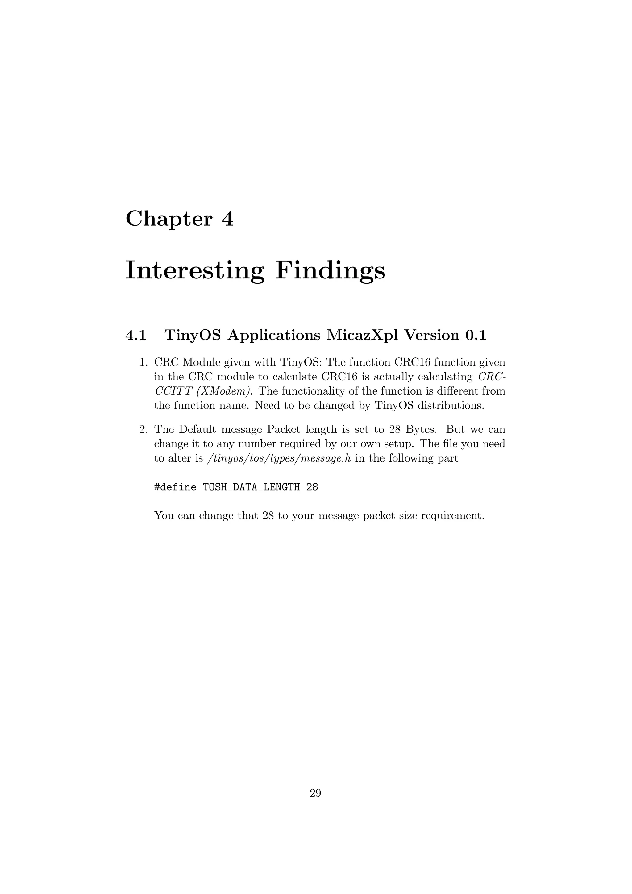 Chapter 4

Interesting Findings

4.1    TinyOS Applications MicazXpl Version 0.1
 1. CRC Module given with TinyOS: The function CRC16 function given
    in the CRC module to calculate CRC16 is actually calculating CRC-
    CCITT (XModem). The functionality of the function is diﬀerent from
    the function name. Need to be changed by TinyOS distributions.

 2. The Default message Packet length is set to 28 Bytes. But we can
    change it to any number required by our own setup. The ﬁle you need
    to alter is /tinyos/tos/types/message.h in the following part

      #define TOSH_DATA_LENGTH 28

      You can change that 28 to your message packet size requirement.




                                   29
 