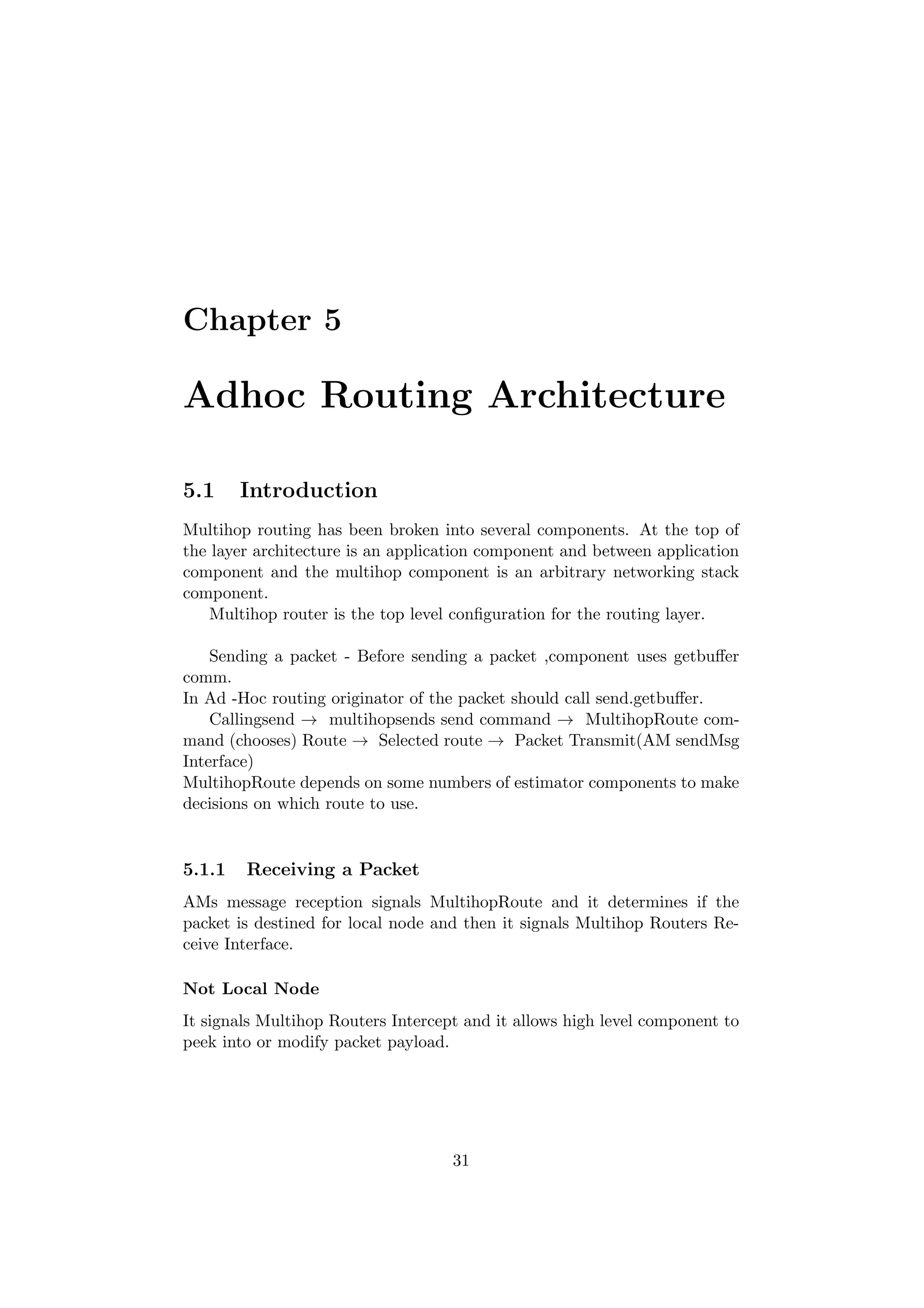 Chapter 5

Adhoc Routing Architecture

5.1     Introduction
Multihop routing has been broken into several components. At the top of
the layer architecture is an application component and between application
component and the multihop component is an arbitrary networking stack
component.
    Multihop router is the top level conﬁguration for the routing layer.

    Sending a packet - Before sending a packet ,component uses getbuﬀer
comm.
In Ad -Hoc routing originator of the packet should call send.getbuﬀer.
    Callingsend → multihopsends send command → MultihopRoute com-
mand (chooses) Route → Selected route → Packet Transmit(AM sendMsg
Interface)
MultihopRoute depends on some numbers of estimator components to make
decisions on which route to use.


5.1.1   Receiving a Packet
AMs message reception signals MultihopRoute and it determines if the
packet is destined for local node and then it signals Multihop Routers Re-
ceive Interface.

Not Local Node
It signals Multihop Routers Intercept and it allows high level component to
peek into or modify packet payload.




                                    31
 