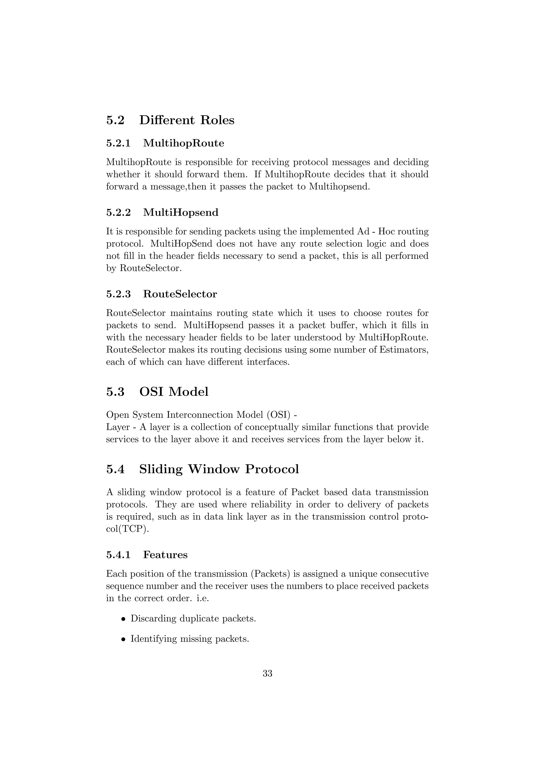 5.2     Diﬀerent Roles
5.2.1   MultihopRoute
MultihopRoute is responsible for receiving protocol messages and deciding
whether it should forward them. If MultihopRoute decides that it should
forward a message,then it passes the packet to Multihopsend.

5.2.2   MultiHopsend
It is responsible for sending packets using the implemented Ad - Hoc routing
protocol. MultiHopSend does not have any route selection logic and does
not ﬁll in the header ﬁelds necessary to send a packet, this is all performed
by RouteSelector.

5.2.3   RouteSelector
RouteSelector maintains routing state which it uses to choose routes for
packets to send. MultiHopsend passes it a packet buﬀer, which it ﬁlls in
with the necessary header ﬁelds to be later understood by MultiHopRoute.
RouteSelector makes its routing decisions using some number of Estimators,
each of which can have diﬀerent interfaces.


5.3     OSI Model
Open System Interconnection Model (OSI) -
Layer - A layer is a collection of conceptually similar functions that provide
services to the layer above it and receives services from the layer below it.


5.4     Sliding Window Protocol
A sliding window protocol is a feature of Packet based data transmission
protocols. They are used where reliability in order to delivery of packets
is required, such as in data link layer as in the transmission control proto-
col(TCP).

5.4.1   Features
Each position of the transmission (Packets) is assigned a unique consecutive
sequence number and the receiver uses the numbers to place received packets
in the correct order. i.e.

   • Discarding duplicate packets.

   • Identifying missing packets.


                                     33
 