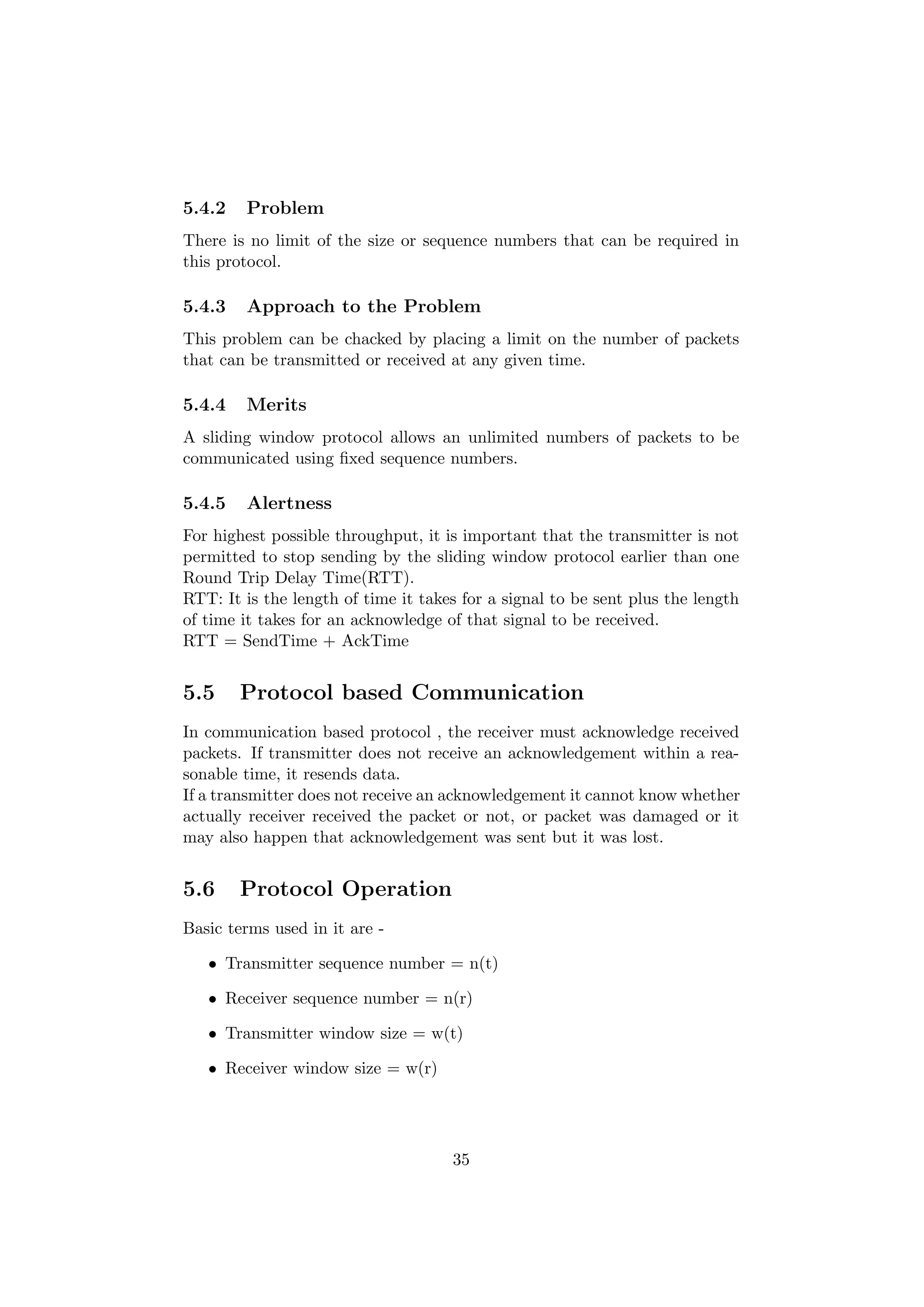 5.4.2   Problem
There is no limit of the size or sequence numbers that can be required in
this protocol.

5.4.3   Approach to the Problem
This problem can be chacked by placing a limit on the number of packets
that can be transmitted or received at any given time.

5.4.4   Merits
A sliding window protocol allows an unlimited numbers of packets to be
communicated using ﬁxed sequence numbers.

5.4.5   Alertness
For highest possible throughput, it is important that the transmitter is not
permitted to stop sending by the sliding window protocol earlier than one
Round Trip Delay Time(RTT).
RTT: It is the length of time it takes for a signal to be sent plus the length
of time it takes for an acknowledge of that signal to be received.
RTT = SendTime + AckTime


5.5     Protocol based Communication
In communication based protocol , the receiver must acknowledge received
packets. If transmitter does not receive an acknowledgement within a rea-
sonable time, it resends data.
If a transmitter does not receive an acknowledgement it cannot know whether
actually receiver received the packet or not, or packet was damaged or it
may also happen that acknowledgement was sent but it was lost.


5.6     Protocol Operation
Basic terms used in it are -

   • Transmitter sequence number = n(t)

   • Receiver sequence number = n(r)

   • Transmitter window size = w(t)

   • Receiver window size = w(r)




                                     35
 