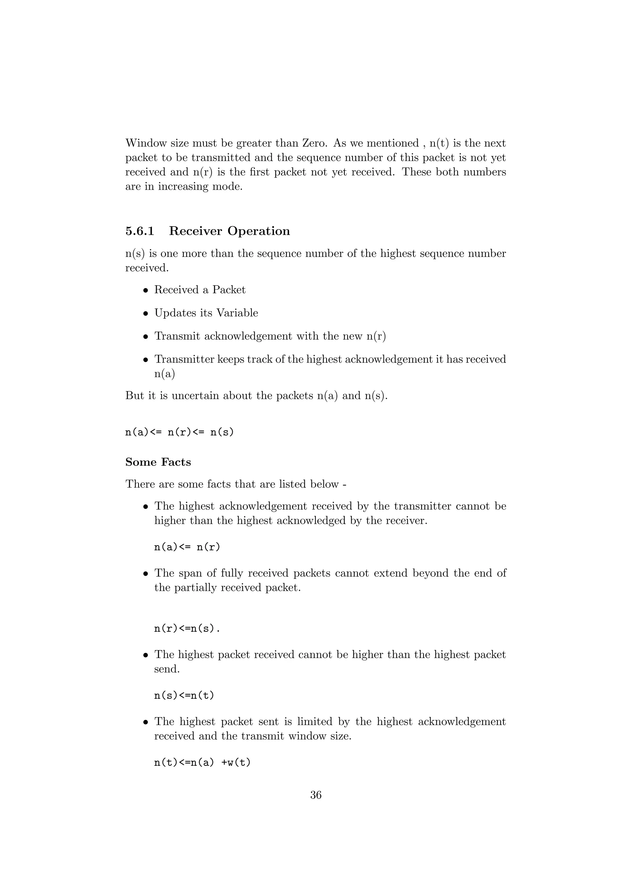 Window size must be greater than Zero. As we mentioned , n(t) is the next
packet to be transmitted and the sequence number of this packet is not yet
received and n(r) is the ﬁrst packet not yet received. These both numbers
are in increasing mode.


5.6.1   Receiver Operation
n(s) is one more than the sequence number of the highest sequence number
received.
   • Received a Packet
   • Updates its Variable
   • Transmit acknowledgement with the new n(r)
   • Transmitter keeps track of the highest acknowledgement it has received
     n(a)
But it is uncertain about the packets n(a) and n(s).


n(a)<= n(r)<= n(s)

Some Facts
There are some facts that are listed below -
   • The highest acknowledgement received by the transmitter cannot be
     higher than the highest acknowledged by the receiver.

     n(a)<= n(r)

   • The span of fully received packets cannot extend beyond the end of
     the partially received packet.


     n(r)<=n(s).

   • The highest packet received cannot be higher than the highest packet
     send.

     n(s)<=n(t)

   • The highest packet sent is limited by the highest acknowledgement
     received and the transmit window size.

     n(t)<=n(a) +w(t)

                                    36
 