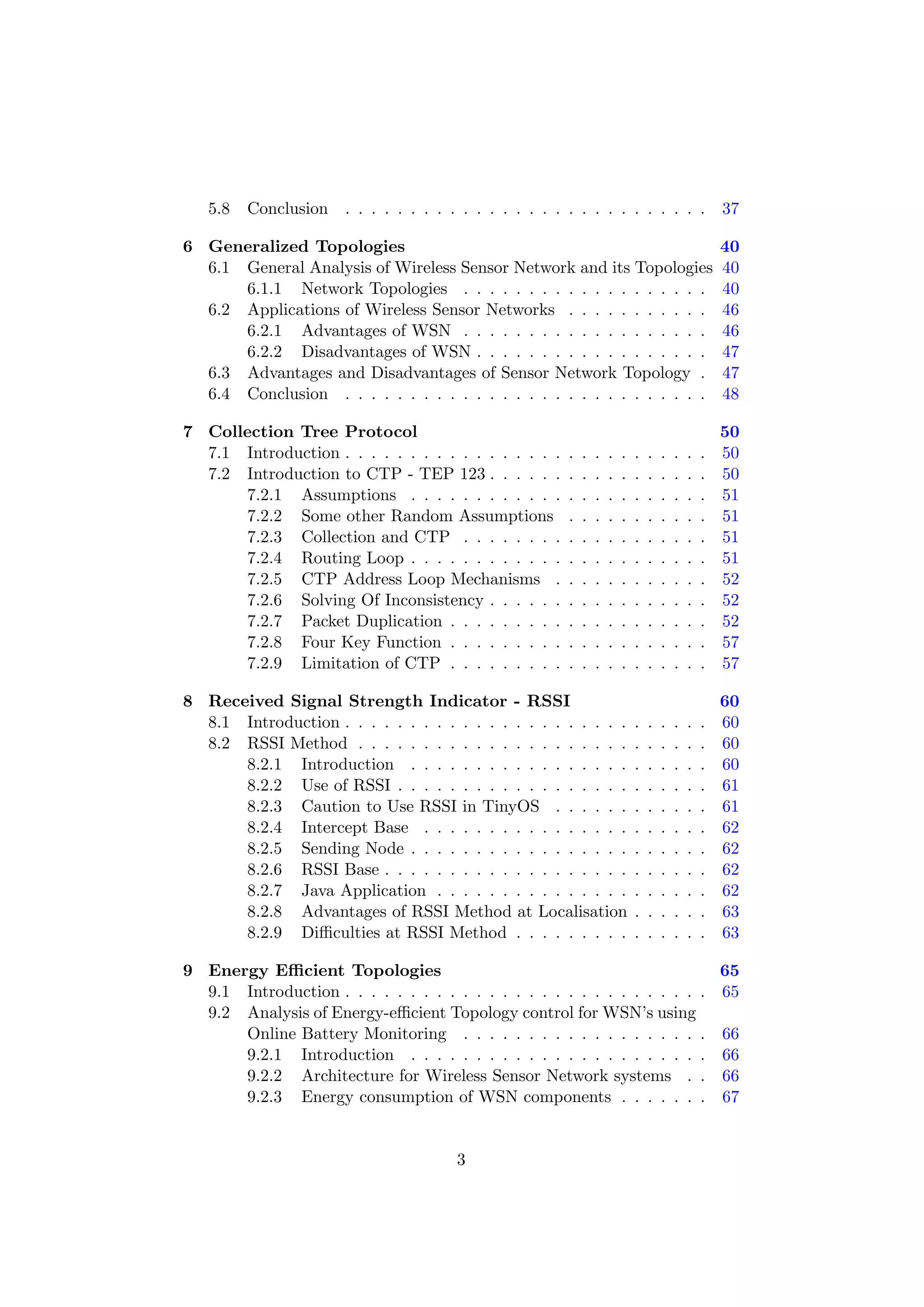 5.8   Conclusion . . . . . . . . . . . . . . . . . . . . . . . . . . . .                        37

6 Generalized Topologies                                                                           40
  6.1 General Analysis of Wireless Sensor Network and its Topologies                               40
      6.1.1 Network Topologies . . . . . . . . . . . . . . . . . . .                               40
  6.2 Applications of Wireless Sensor Networks . . . . . . . . . . .                               46
      6.2.1 Advantages of WSN . . . . . . . . . . . . . . . . . . .                                46
      6.2.2 Disadvantages of WSN . . . . . . . . . . . . . . . . . .                               47
  6.3 Advantages and Disadvantages of Sensor Network Topology .                                    47
  6.4 Conclusion . . . . . . . . . . . . . . . . . . . . . . . . . . . .                           48

7 Collection Tree Protocol                                                                         50
  7.1 Introduction . . . . . . . . . . . . . . . . .   .   .   .   .   .   .   .   .   .   .   .   50
  7.2 Introduction to CTP - TEP 123 . . . . . .        .   .   .   .   .   .   .   .   .   .   .   50
      7.2.1 Assumptions . . . . . . . . . . . .        .   .   .   .   .   .   .   .   .   .   .   51
      7.2.2 Some other Random Assumptions              .   .   .   .   .   .   .   .   .   .   .   51
      7.2.3 Collection and CTP . . . . . . . .         .   .   .   .   .   .   .   .   .   .   .   51
      7.2.4 Routing Loop . . . . . . . . . . . .       .   .   .   .   .   .   .   .   .   .   .   51
      7.2.5 CTP Address Loop Mechanisms .              .   .   .   .   .   .   .   .   .   .   .   52
      7.2.6 Solving Of Inconsistency . . . . . .       .   .   .   .   .   .   .   .   .   .   .   52
      7.2.7 Packet Duplication . . . . . . . . .       .   .   .   .   .   .   .   .   .   .   .   52
      7.2.8 Four Key Function . . . . . . . . .        .   .   .   .   .   .   .   .   .   .   .   57
      7.2.9 Limitation of CTP . . . . . . . . .        .   .   .   .   .   .   .   .   .   .   .   57

8 Received Signal Strength Indicator - RSSI                                                        60
  8.1 Introduction . . . . . . . . . . . . . . . . . . . . . .             .   .   .   .   .   .   60
  8.2 RSSI Method . . . . . . . . . . . . . . . . . . . . .                .   .   .   .   .   .   60
      8.2.1 Introduction . . . . . . . . . . . . . . . . .                 .   .   .   .   .   .   60
      8.2.2 Use of RSSI . . . . . . . . . . . . . . . . . .                .   .   .   .   .   .   61
      8.2.3 Caution to Use RSSI in TinyOS . . . . . .                      .   .   .   .   .   .   61
      8.2.4 Intercept Base . . . . . . . . . . . . . . . .                 .   .   .   .   .   .   62
      8.2.5 Sending Node . . . . . . . . . . . . . . . . .                 .   .   .   .   .   .   62
      8.2.6 RSSI Base . . . . . . . . . . . . . . . . . . .                .   .   .   .   .   .   62
      8.2.7 Java Application . . . . . . . . . . . . . . .                 .   .   .   .   .   .   62
      8.2.8 Advantages of RSSI Method at Localisation                      .   .   .   .   .   .   63
      8.2.9 Diﬃculties at RSSI Method . . . . . . . . .                    .   .   .   .   .   .   63

9 Energy Eﬃcient Topologies                                                65
  9.1 Introduction . . . . . . . . . . . . . . . . . . . . . . . . . . . . 65
  9.2 Analysis of Energy-eﬃcient Topology control for WSN’s using
      Online Battery Monitoring . . . . . . . . . . . . . . . . . . . 66
      9.2.1 Introduction . . . . . . . . . . . . . . . . . . . . . . . 66
      9.2.2 Architecture for Wireless Sensor Network systems . . 66
      9.2.3 Energy consumption of WSN components . . . . . . . 67


                                       3
 