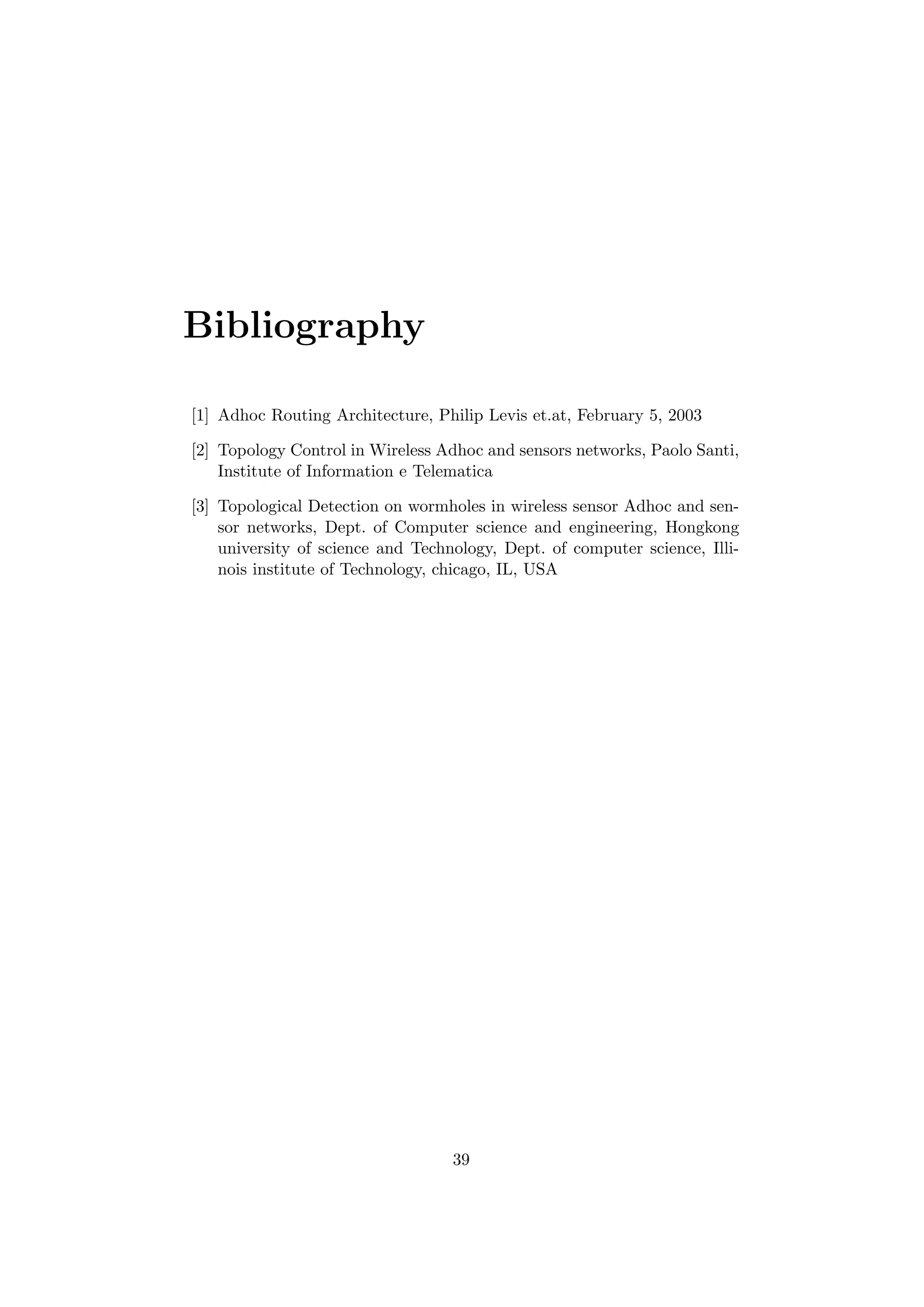 Bibliography

[1] Adhoc Routing Architecture, Philip Levis et.at, February 5, 2003

[2] Topology Control in Wireless Adhoc and sensors networks, Paolo Santi,
    Institute of Information e Telematica

[3] Topological Detection on wormholes in wireless sensor Adhoc and sen-
    sor networks, Dept. of Computer science and engineering, Hongkong
    university of science and Technology, Dept. of computer science, Illi-
    nois institute of Technology, chicago, IL, USA




                                   39
 