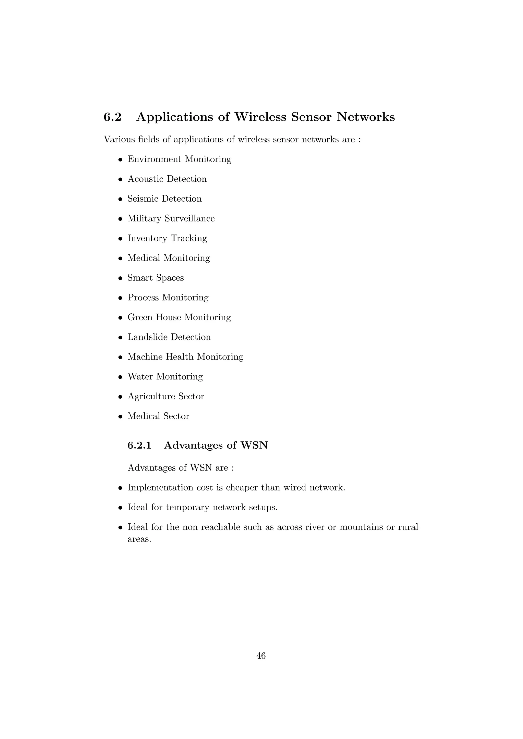 6.2    Applications of Wireless Sensor Networks
Various ﬁelds of applications of wireless sensor networks are :

   • Environment Monitoring

   • Acoustic Detection

   • Seismic Detection

   • Military Surveillance

   • Inventory Tracking

   • Medical Monitoring

   • Smart Spaces

   • Process Monitoring

   • Green House Monitoring

   • Landslide Detection

   • Machine Health Monitoring

   • Water Monitoring

   • Agriculture Sector

   • Medical Sector


      6.2.1   Advantages of WSN

      Advantages of WSN are :

   • Implementation cost is cheaper than wired network.

   • Ideal for temporary network setups.

   • Ideal for the non reachable such as across river or mountains or rural
     areas.




                                     46
 