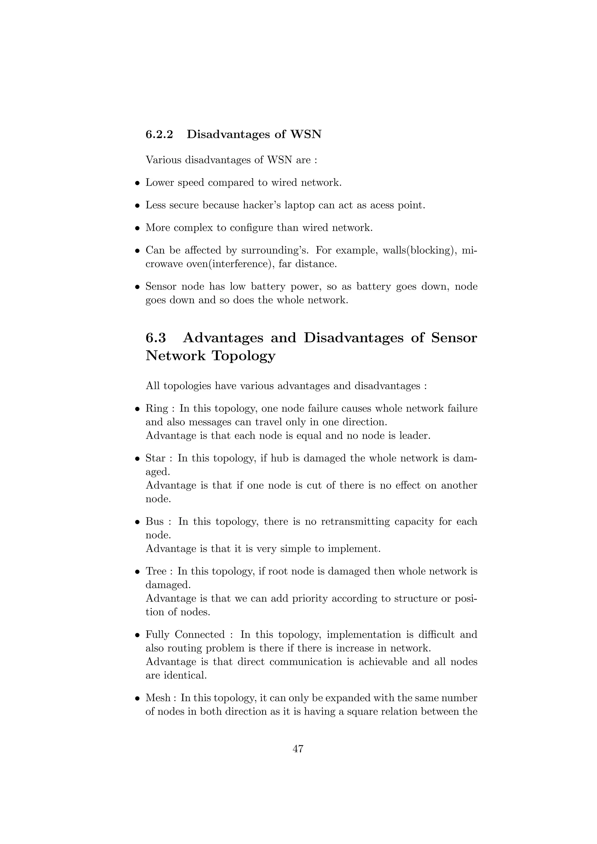 6.2.2    Disadvantages of WSN

  Various disadvantages of WSN are :

• Lower speed compared to wired network.

• Less secure because hacker’s laptop can act as acess point.

• More complex to conﬁgure than wired network.

• Can be aﬀected by surrounding’s. For example, walls(blocking), mi-
  crowave oven(interference), far distance.

• Sensor node has low battery power, so as battery goes down, node
  goes down and so does the whole network.


  6.3 Advantages and Disadvantages of Sensor
  Network Topology

  All topologies have various advantages and disadvantages :

• Ring : In this topology, one node failure causes whole network failure
  and also messages can travel only in one direction.
  Advantage is that each node is equal and no node is leader.

• Star : In this topology, if hub is damaged the whole network is dam-
  aged.
  Advantage is that if one node is cut of there is no eﬀect on another
  node.

• Bus : In this topology, there is no retransmitting capacity for each
  node.
  Advantage is that it is very simple to implement.

• Tree : In this topology, if root node is damaged then whole network is
  damaged.
  Advantage is that we can add priority according to structure or posi-
  tion of nodes.

• Fully Connected : In this topology, implementation is diﬃcult and
  also routing problem is there if there is increase in network.
  Advantage is that direct communication is achievable and all nodes
  are identical.

• Mesh : In this topology, it can only be expanded with the same number
  of nodes in both direction as it is having a square relation between the


                                  47
 