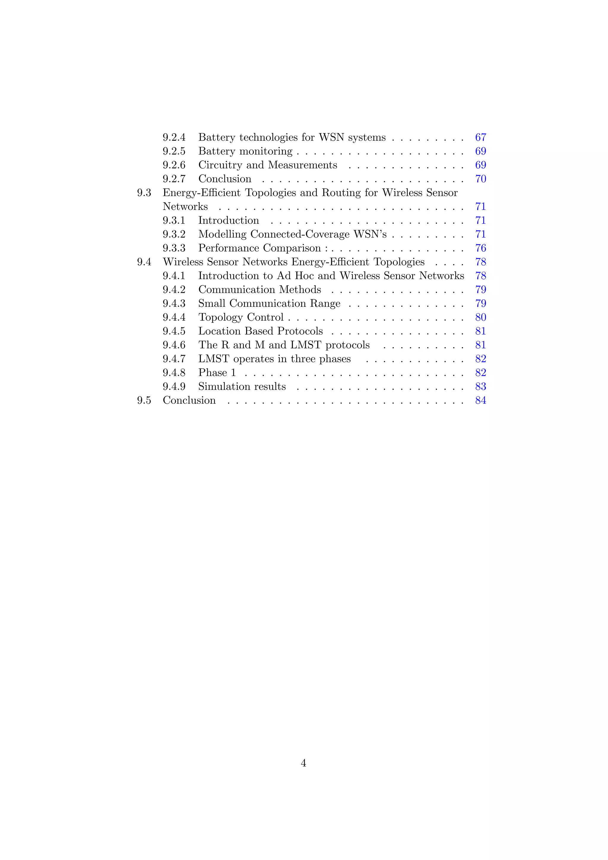 9.2.4 Battery technologies for WSN systems . . . . . . . . .         67
      9.2.5 Battery monitoring . . . . . . . . . . . . . . . . . . . .     69
      9.2.6 Circuitry and Measurements . . . . . . . . . . . . . .         69
      9.2.7 Conclusion . . . . . . . . . . . . . . . . . . . . . . . .     70
9.3   Energy-Eﬃcient Topologies and Routing for Wireless Sensor
      Networks . . . . . . . . . . . . . . . . . . . . . . . . . . . . .   71
      9.3.1 Introduction . . . . . . . . . . . . . . . . . . . . . . .     71
      9.3.2 Modelling Connected-Coverage WSN’s . . . . . . . . .           71
      9.3.3 Performance Comparison : . . . . . . . . . . . . . . . .       76
9.4   Wireless Sensor Networks Energy-Eﬃcient Topologies . . . .           78
      9.4.1 Introduction to Ad Hoc and Wireless Sensor Networks            78
      9.4.2 Communication Methods . . . . . . . . . . . . . . . .          79
      9.4.3 Small Communication Range . . . . . . . . . . . . . .          79
      9.4.4 Topology Control . . . . . . . . . . . . . . . . . . . . .     80
      9.4.5 Location Based Protocols . . . . . . . . . . . . . . . .       81
      9.4.6 The R and M and LMST protocols . . . . . . . . . .             81
      9.4.7 LMST operates in three phases . . . . . . . . . . . .          82
      9.4.8 Phase 1 . . . . . . . . . . . . . . . . . . . . . . . . . .    82
      9.4.9 Simulation results . . . . . . . . . . . . . . . . . . . .     83
9.5   Conclusion . . . . . . . . . . . . . . . . . . . . . . . . . . . .   84




                                    4
 