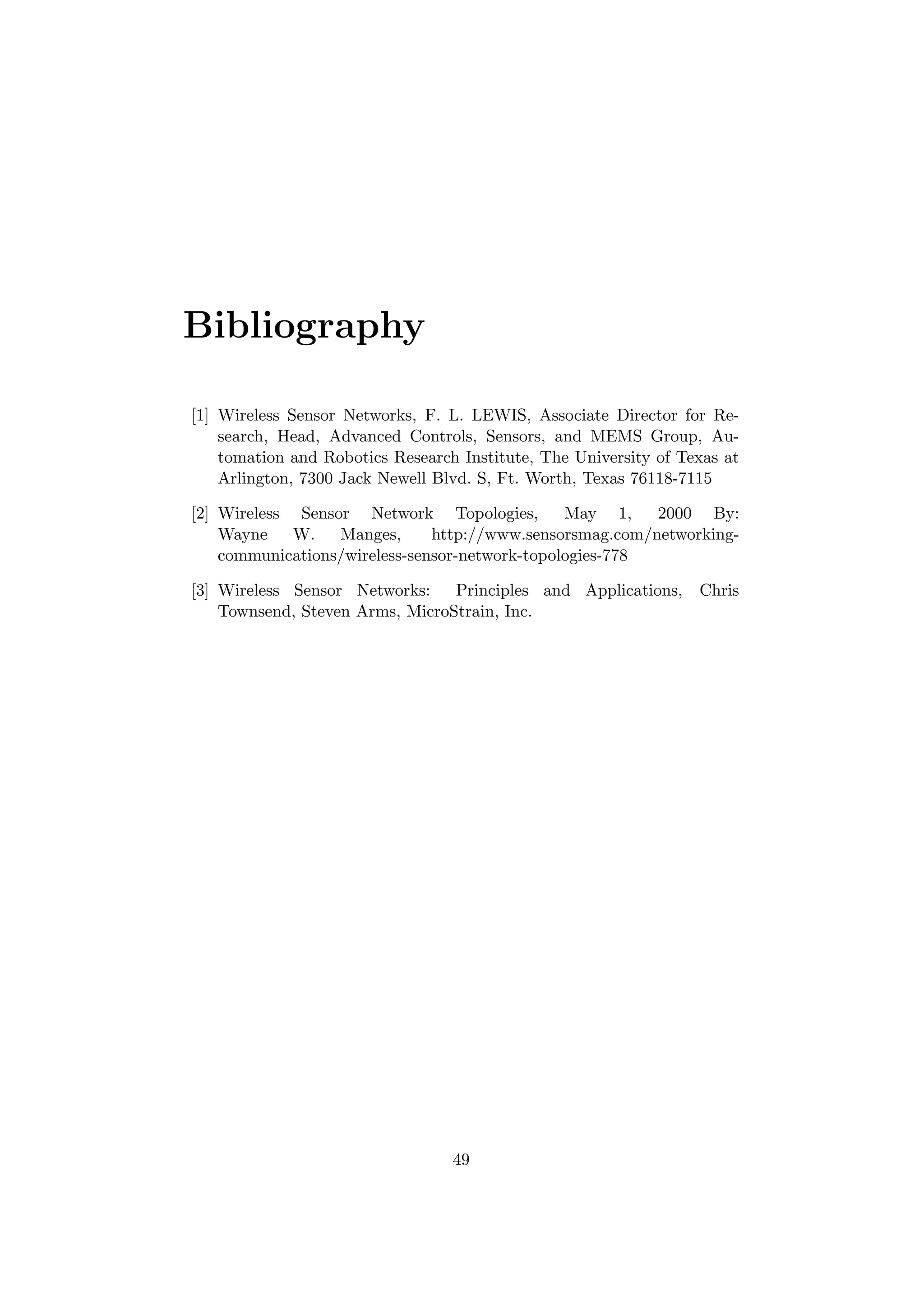 Bibliography

[1] Wireless Sensor Networks, F. L. LEWIS, Associate Director for Re-
    search, Head, Advanced Controls, Sensors, and MEMS Group, Au-
    tomation and Robotics Research Institute, The University of Texas at
    Arlington, 7300 Jack Newell Blvd. S, Ft. Worth, Texas 76118-7115

[2] Wireless Sensor Network Topologies,         May 1,    2000 By:
    Wayne    W.   Manges,      http://www.sensorsmag.com/networking-
    communications/wireless-sensor-network-topologies-778

[3] Wireless Sensor Networks:    Principles and Applications,     Chris
    Townsend, Steven Arms, MicroStrain, Inc.




                                  49
 