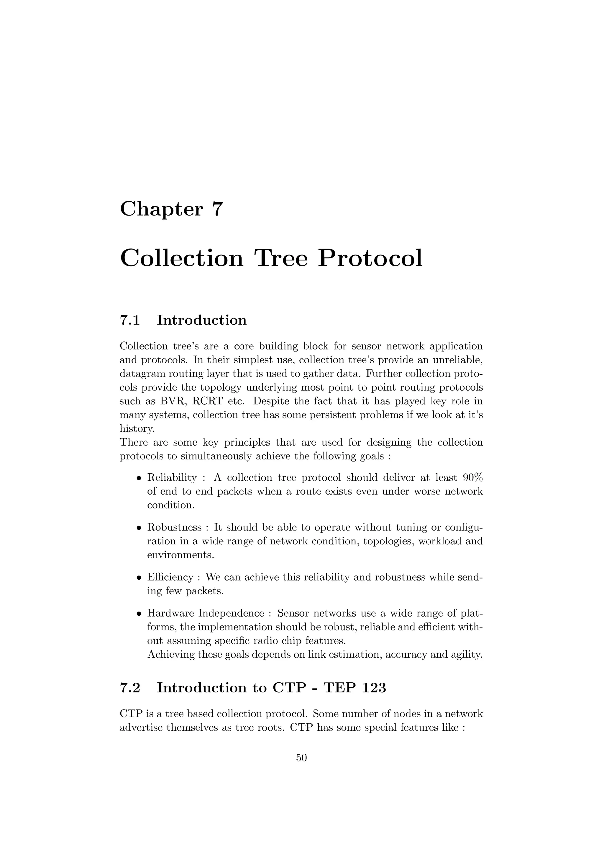 Chapter 7

Collection Tree Protocol

7.1    Introduction
Collection tree’s are a core building block for sensor network application
and protocols. In their simplest use, collection tree’s provide an unreliable,
datagram routing layer that is used to gather data. Further collection proto-
cols provide the topology underlying most point to point routing protocols
such as BVR, RCRT etc. Despite the fact that it has played key role in
many systems, collection tree has some persistent problems if we look at it’s
history.
There are some key principles that are used for designing the collection
protocols to simultaneously achieve the following goals :
   • Reliability : A collection tree protocol should deliver at least 90%
     of end to end packets when a route exists even under worse network
     condition.

   • Robustness : It should be able to operate without tuning or conﬁgu-
     ration in a wide range of network condition, topologies, workload and
     environments.

   • Eﬃciency : We can achieve this reliability and robustness while send-
     ing few packets.

   • Hardware Independence : Sensor networks use a wide range of plat-
     forms, the implementation should be robust, reliable and eﬃcient with-
     out assuming speciﬁc radio chip features.
     Achieving these goals depends on link estimation, accuracy and agility.


7.2    Introduction to CTP - TEP 123
CTP is a tree based collection protocol. Some number of nodes in a network
advertise themselves as tree roots. CTP has some special features like :

                                     50
 