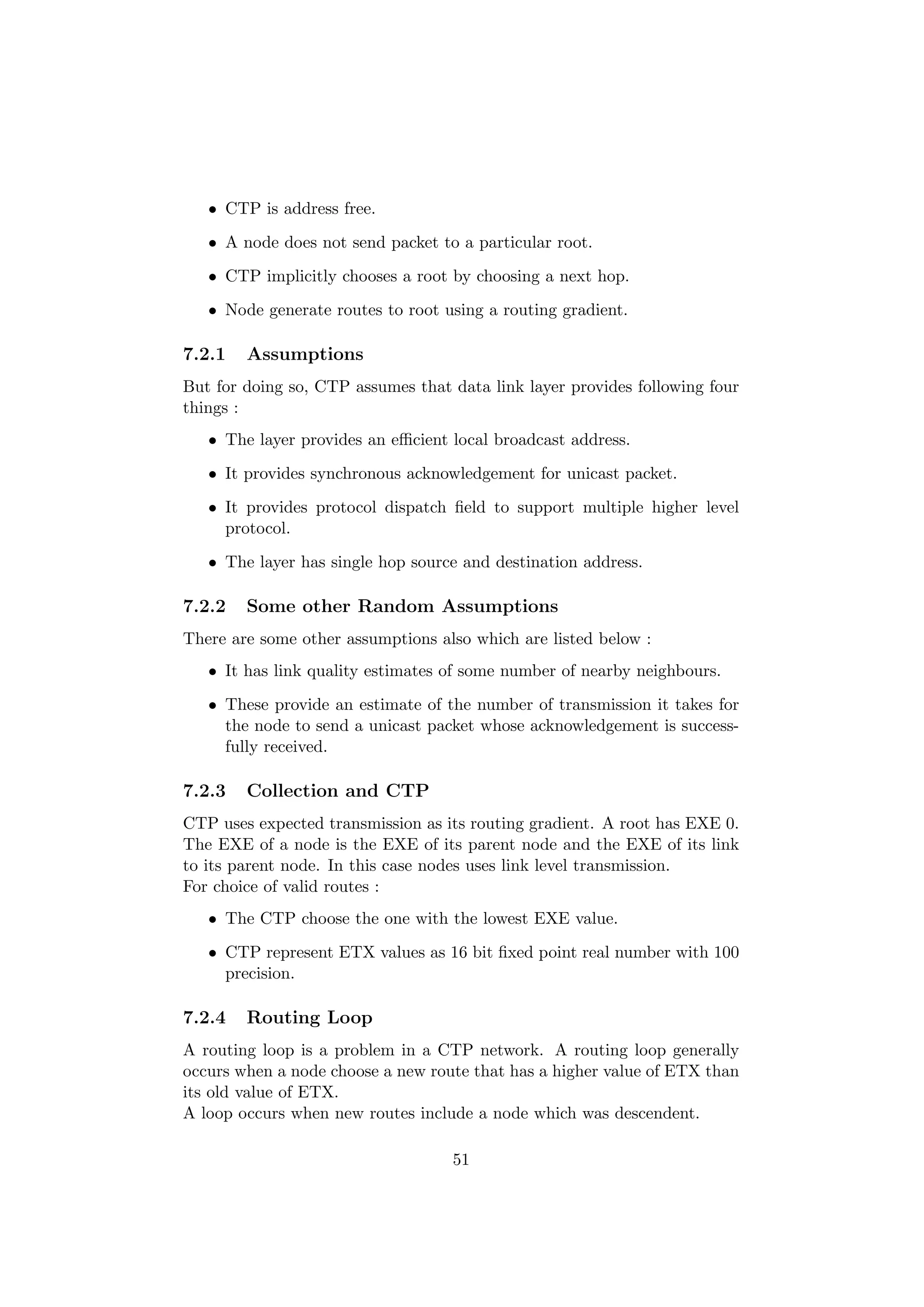 • CTP is address free.
   • A node does not send packet to a particular root.
   • CTP implicitly chooses a root by choosing a next hop.
   • Node generate routes to root using a routing gradient.

7.2.1   Assumptions
But for doing so, CTP assumes that data link layer provides following four
things :
   • The layer provides an eﬃcient local broadcast address.
   • It provides synchronous acknowledgement for unicast packet.
   • It provides protocol dispatch ﬁeld to support multiple higher level
     protocol.
   • The layer has single hop source and destination address.

7.2.2   Some other Random Assumptions
There are some other assumptions also which are listed below :
   • It has link quality estimates of some number of nearby neighbours.
   • These provide an estimate of the number of transmission it takes for
     the node to send a unicast packet whose acknowledgement is success-
     fully received.

7.2.3   Collection and CTP
CTP uses expected transmission as its routing gradient. A root has EXE 0.
The EXE of a node is the EXE of its parent node and the EXE of its link
to its parent node. In this case nodes uses link level transmission.
For choice of valid routes :
   • The CTP choose the one with the lowest EXE value.
   • CTP represent ETX values as 16 bit ﬁxed point real number with 100
     precision.

7.2.4   Routing Loop
A routing loop is a problem in a CTP network. A routing loop generally
occurs when a node choose a new route that has a higher value of ETX than
its old value of ETX.
A loop occurs when new routes include a node which was descendent.

                                   51
 