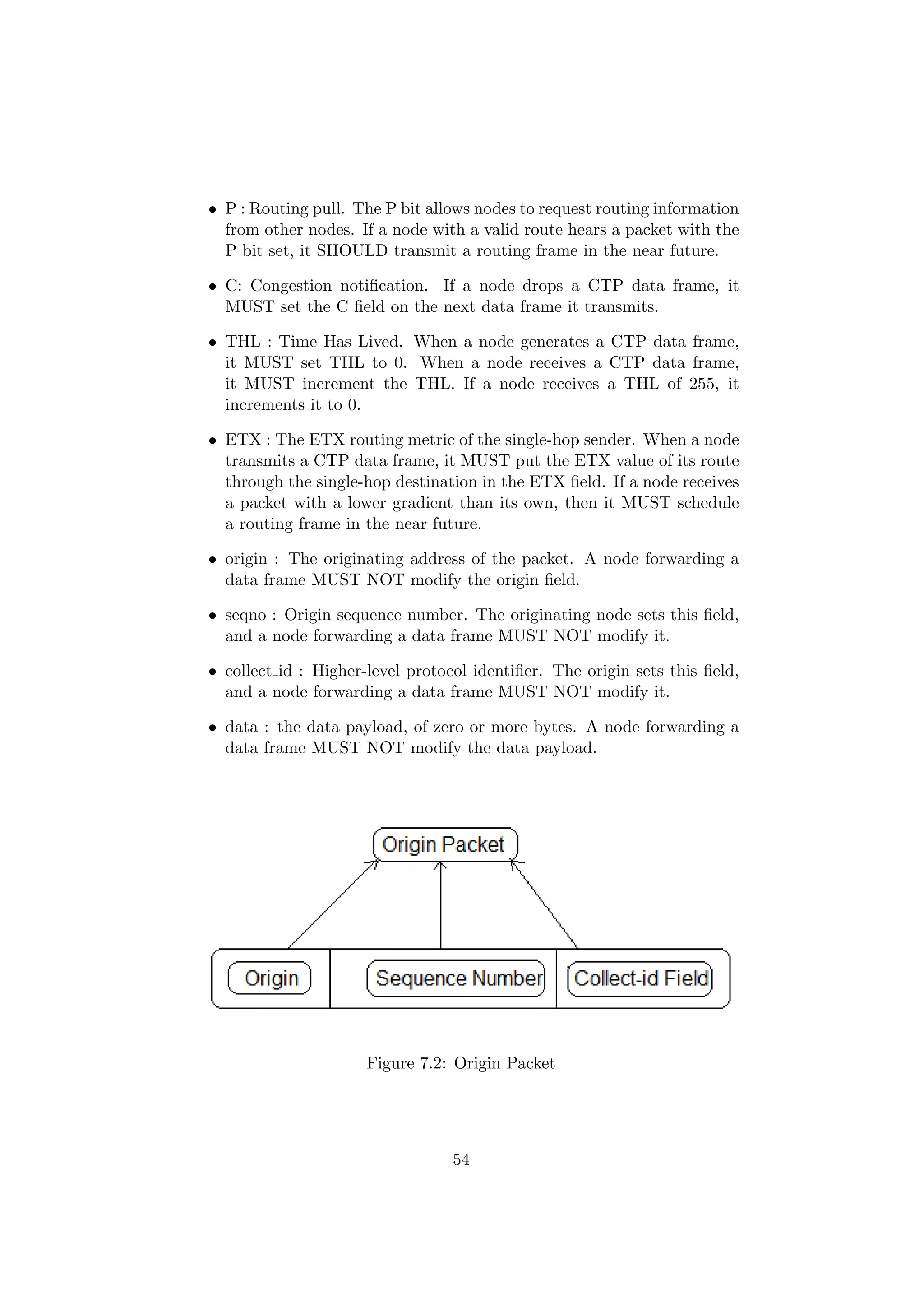 • P : Routing pull. The P bit allows nodes to request routing information
  from other nodes. If a node with a valid route hears a packet with the
  P bit set, it SHOULD transmit a routing frame in the near future.

• C: Congestion notiﬁcation. If a node drops a CTP data frame, it
  MUST set the C ﬁeld on the next data frame it transmits.

• THL : Time Has Lived. When a node generates a CTP data frame,
  it MUST set THL to 0. When a node receives a CTP data frame,
  it MUST increment the THL. If a node receives a THL of 255, it
  increments it to 0.

• ETX : The ETX routing metric of the single-hop sender. When a node
  transmits a CTP data frame, it MUST put the ETX value of its route
  through the single-hop destination in the ETX ﬁeld. If a node receives
  a packet with a lower gradient than its own, then it MUST schedule
  a routing frame in the near future.

• origin : The originating address of the packet. A node forwarding a
  data frame MUST NOT modify the origin ﬁeld.

• seqno : Origin sequence number. The originating node sets this ﬁeld,
  and a node forwarding a data frame MUST NOT modify it.

• collect id : Higher-level protocol identiﬁer. The origin sets this ﬁeld,
  and a node forwarding a data frame MUST NOT modify it.

• data : the data payload, of zero or more bytes. A node forwarding a
  data frame MUST NOT modify the data payload.




                      Figure 7.2: Origin Packet




                                  54
 